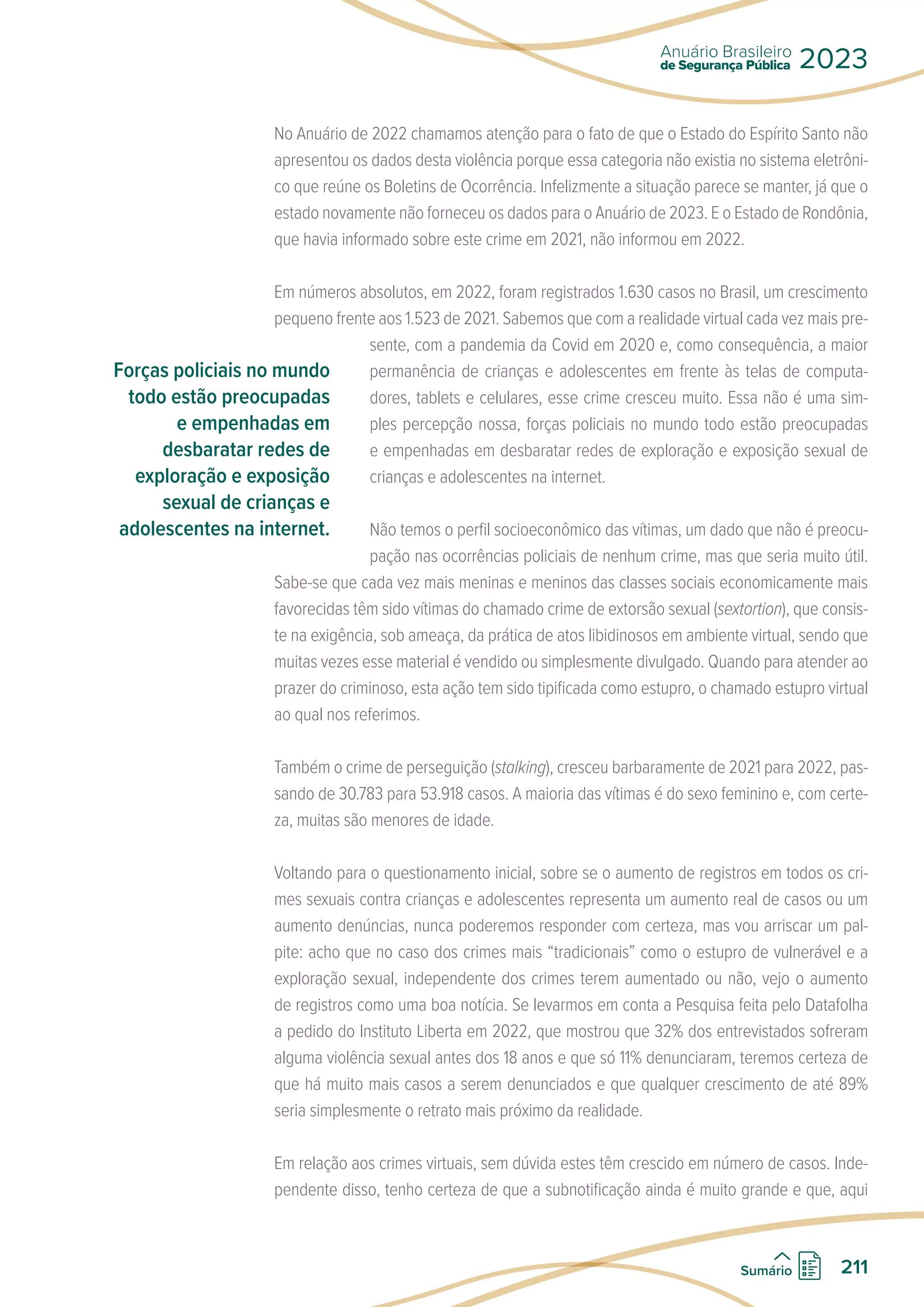 No Anuário de 2022 chamamos atenção para o fato de que o Estado do Espírito Santo não
apresentou os dados desta violência porque essa categoria não existia no sistema eletrôni-
co que reúne os Boletins de Ocorrência. Infelizmente a situação parece se manter, já que o
estado novamente não forneceu os dados para o Anuário de 2023. E o Estado de Rondônia,
que havia informado sobre este crime em 2021, não informou em 2022.
Em números absolutos, em 2022, foram registrados 1.630 casos no Brasil, um crescimento
pequeno frente aos 1.523 de 2021. Sabemos que com a realidade virtual cada vez mais pre-
sente, com a pandemia da Covid em 2020 e, como consequência, a maior
permanência de crianças e adolescentes em frente às telas de computa-
dores, tablets e celulares, esse crime cresceu muito. Essa não é uma sim-
ples percepção nossa, forças policiais no mundo todo estão preocupadas
e empenhadas em desbaratar redes de exploração e exposição sexual de
crianças e adolescentes na internet.
Não temos o perfil socioeconômico das vítimas, um dado que não é preocu-
pação nas ocorrências policiais de nenhum crime, mas que seria muito útil.
Sabe-se que cada vez mais meninas e meninos das classes sociais economicamente mais
favorecidas têm sido vítimas do chamado crime de extorsão sexual (sextortion), que consis-
te na exigência, sob ameaça, da prática de atos libidinosos em ambiente virtual, sendo que
muitas vezes esse material é vendido ou simplesmente divulgado. Quando para atender ao
prazer do criminoso, esta ação tem sido tipificada como estupro, o chamado estupro virtual
ao qual nos referimos.
Também o crime de perseguição (stalking), cresceu barbaramente de 2021 para 2022, pas-
sando de 30.783 para 53.918 casos. A maioria das vítimas é do sexo feminino e, com certe-
za, muitas são menores de idade.
Voltando para o questionamento inicial, sobre se o aumento de registros em todos os cri-
mes sexuais contra crianças e adolescentes representa um aumento real de casos ou um
aumento denúncias, nunca poderemos responder com certeza, mas vou arriscar um pal-
pite: acho que no caso dos crimes mais “tradicionais” como o estupro de vulnerável e a
exploração sexual, independente dos crimes terem aumentado ou não, vejo o aumento
de registros como uma boa notícia. Se levarmos em conta a Pesquisa feita pelo Datafolha
a pedido do Instituto Liberta em 2022, que mostrou que 32% dos entrevistados sofreram
alguma violência sexual antes dos 18 anos e que só 11% denunciaram, teremos certeza de
que há muito mais casos a serem denunciados e que qualquer crescimento de até 89%
seria simplesmente o retrato mais próximo da realidade.
Em relação aos crimes virtuais, sem dúvida estes têm crescido em número de casos. Inde-
pendente disso, tenho certeza de que a subnotificação ainda é muito grande e que, aqui
Forças policiais no mundo
todo estão preocupadas
e empenhadas em
desbaratar redes de
exploração e exposição
sexual de crianças e
adolescentes na internet.
de Segurança Pública
Anuário Brasileiro
2023
211
Sumário
 