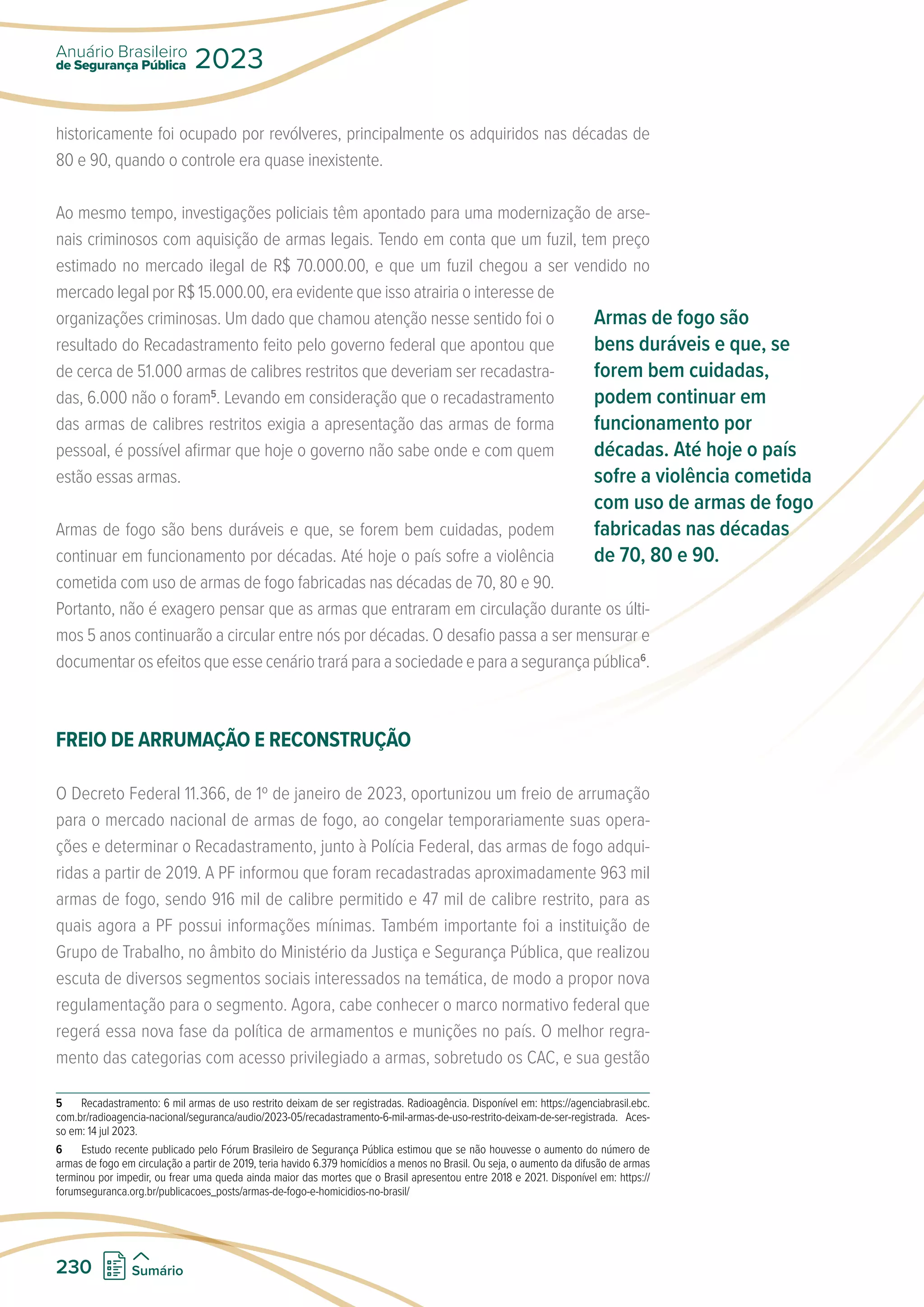 historicamente foi ocupado por revólveres, principalmente os adquiridos nas décadas de
80 e 90, quando o controle era quase inexistente.
Ao mesmo tempo, investigações policiais têm apontado para uma modernização de arse-
nais criminosos com aquisição de armas legais. Tendo em conta que um fuzil, tem preço
estimado no mercado ilegal de R$ 70.000.00, e que um fuzil chegou a ser vendido no
mercado legal por R$ 15.000.00, era evidente que isso atrairia o interesse de
organizações criminosas. Um dado que chamou atenção nesse sentido foi o
resultado do Recadastramento feito pelo governo federal que apontou que
de cerca de 51.000 armas de calibres restritos que deveriam ser recadastra-
das, 6.000 não o foram5
. Levando em consideração que o recadastramento
das armas de calibres restritos exigia a apresentação das armas de forma
pessoal, é possível afirmar que hoje o governo não sabe onde e com quem
estão essas armas.
Armas de fogo são bens duráveis e que, se forem bem cuidadas, podem
continuar em funcionamento por décadas. Até hoje o país sofre a violência
cometida com uso de armas de fogo fabricadas nas décadas de 70, 80 e 90.
Portanto, não é exagero pensar que as armas que entraram em circulação durante os últi-
mos 5 anos continuarão a circular entre nós por décadas. O desafio passa a ser mensurar e
documentar os efeitos que esse cenário trará para a sociedade e para a segurança pública6
.
FREIO DE ARRUMAÇÃO E RECONSTRUÇÃO
O Decreto Federal 11.366, de 1º de janeiro de 2023, oportunizou um freio de arrumação
para o mercado nacional de armas de fogo, ao congelar temporariamente suas opera-
ções e determinar o Recadastramento, junto à Polícia Federal, das armas de fogo adqui-
ridas a partir de 2019. A PF informou que foram recadastradas aproximadamente 963 mil
armas de fogo, sendo 916 mil de calibre permitido e 47 mil de calibre restrito, para as
quais agora a PF possui informações mínimas. Também importante foi a instituição de
Grupo de Trabalho, no âmbito do Ministério da Justiça e Segurança Pública, que realizou
escuta de diversos segmentos sociais interessados na temática, de modo a propor nova
regulamentação para o segmento. Agora, cabe conhecer o marco normativo federal que
regerá essa nova fase da política de armamentos e munições no país. O melhor regra-
mento das categorias com acesso privilegiado a armas, sobretudo os CAC, e sua gestão
5 Recadastramento: 6 mil armas de uso restrito deixam de ser registradas. Radioagência. Disponível em: https://agenciabrasil.ebc.
com.br/radioagencia-nacional/seguranca/audio/2023-05/recadastramento-6-mil-armas-de-uso-restrito-deixam-de-ser-registrada. Aces-
so em: 14 jul 2023.
6 Estudo recente publicado pelo Fórum Brasileiro de Segurança Pública estimou que se não houvesse o aumento do número de
armas de fogo em circulação a partir de 2019, teria havido 6.379 homicídios a menos no Brasil. Ou seja, o aumento da difusão de armas
terminou por impedir, ou frear uma queda ainda maior das mortes que o Brasil apresentou entre 2018 e 2021. Disponível em: https://
forumseguranca.org.br/publicacoes_posts/armas-de-fogo-e-homicidios-no-brasil/
Armas de fogo são
bens duráveis e que, se
forem bem cuidadas,
podem continuar em
funcionamento por
décadas. Até hoje o país
sofre a violência cometida
com uso de armas de fogo
fabricadas nas décadas
de 70, 80 e 90.
de Segurança Pública
Anuário Brasileiro
2023
230 Sumário
 