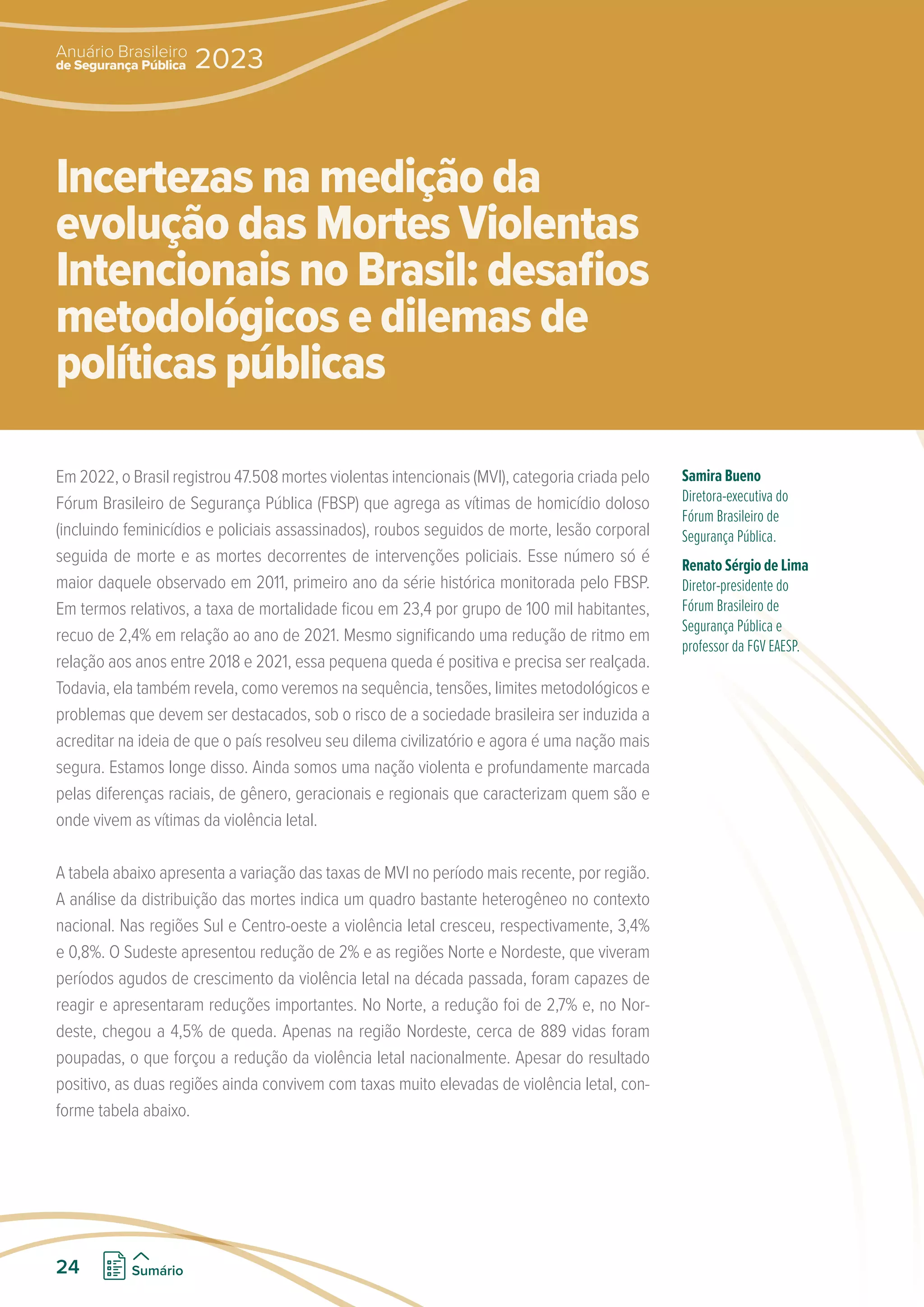 Em 2022, o Brasil registrou 47.508 mortes violentas intencionais (MVI), categoria criada pelo
Fórum Brasileiro de Segurança Pública (FBSP) que agrega as vítimas de homicídio doloso
(incluindo feminicídios e policiais assassinados), roubos seguidos de morte, lesão corporal
seguida de morte e as mortes decorrentes de intervenções policiais. Esse número só é
maior daquele observado em 2011, primeiro ano da série histórica monitorada pelo FBSP.
Em termos relativos, a taxa de mortalidade ficou em 23,4 por grupo de 100 mil habitantes,
recuo de 2,4% em relação ao ano de 2021. Mesmo significando uma redução de ritmo em
relação aos anos entre 2018 e 2021, essa pequena queda é positiva e precisa ser realçada.
Todavia, ela também revela, como veremos na sequência, tensões, limites metodológicos e
problemas que devem ser destacados, sob o risco de a sociedade brasileira ser induzida a
acreditar na ideia de que o país resolveu seu dilema civilizatório e agora é uma nação mais
segura. Estamos longe disso. Ainda somos uma nação violenta e profundamente marcada
pelas diferenças raciais, de gênero, geracionais e regionais que caracterizam quem são e
onde vivem as vítimas da violência letal.
A tabela abaixo apresenta a variação das taxas de MVI no período mais recente, por região.
A análise da distribuição das mortes indica um quadro bastante heterogêneo no contexto
nacional. Nas regiões Sul e Centro-oeste a violência letal cresceu, respectivamente, 3,4%
e 0,8%. O Sudeste apresentou redução de 2% e as regiões Norte e Nordeste, que viveram
períodos agudos de crescimento da violência letal na década passada, foram capazes de
reagir e apresentaram reduções importantes. No Norte, a redução foi de 2,7% e, no Nor-
deste, chegou a 4,5% de queda. Apenas na região Nordeste, cerca de 889 vidas foram
poupadas, o que forçou a redução da violência letal nacionalmente. Apesar do resultado
positivo, as duas regiões ainda convivem com taxas muito elevadas de violência letal, con-
forme tabela abaixo.
Samira Bueno
Diretora-executiva do
Fórum Brasileiro de
Segurança Pública.
Renato Sérgio de Lima
Diretor-presidente do
Fórum Brasileiro de
Segurança Pública e
professor da FGV EAESP.
Incertezas na medição da
evolução das Mortes Violentas
Intencionais no Brasil: desafios
metodológicos e dilemas de
políticas públicas
de Segurança Pública
Anuário Brasileiro
2023
24 Sumário
 