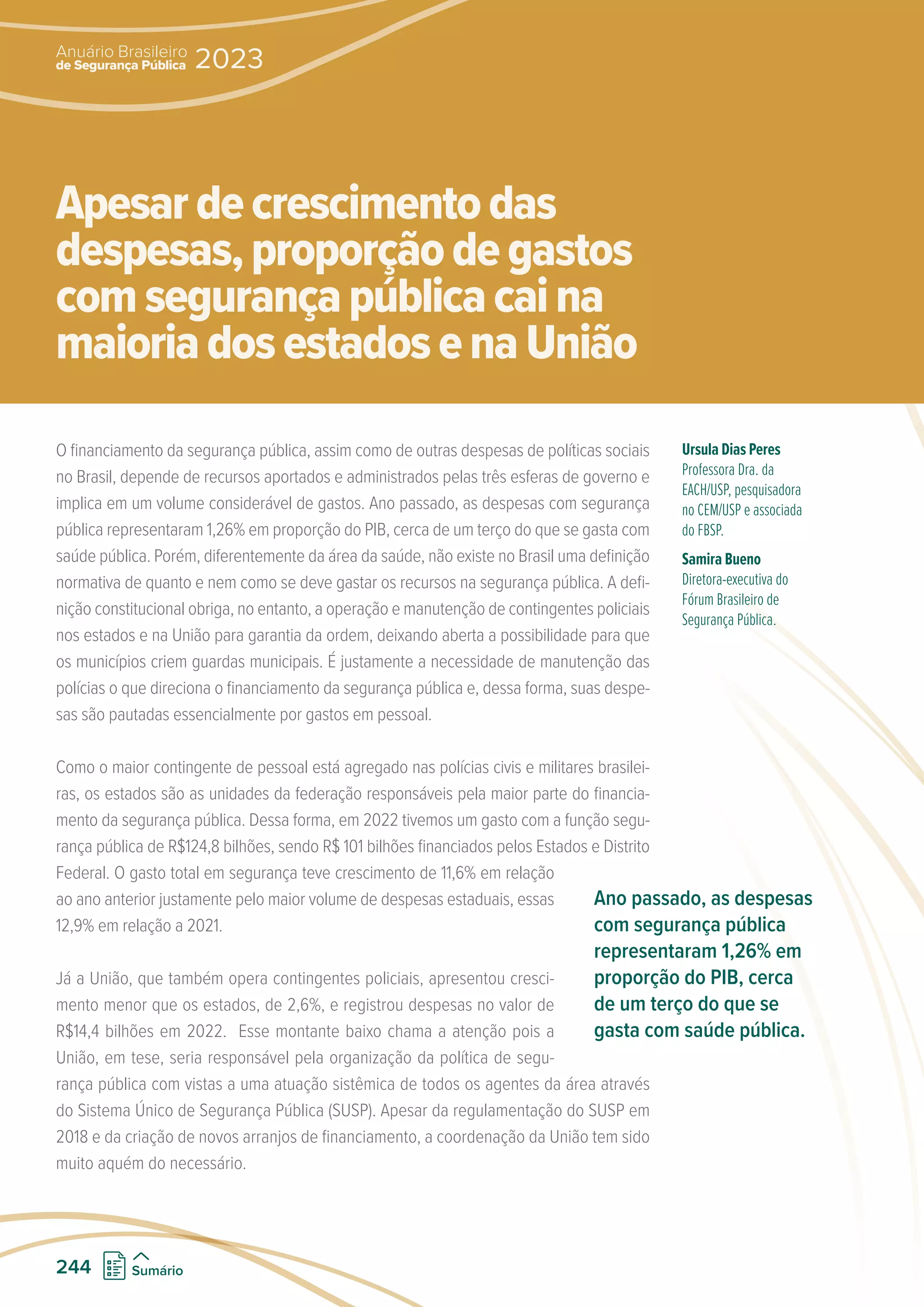 O financiamento da segurança pública, assim como de outras despesas de políticas sociais
no Brasil, depende de recursos aportados e administrados pelas três esferas de governo e
implica em um volume considerável de gastos. Ano passado, as despesas com segurança
pública representaram 1,26% em proporção do PIB, cerca de um terço do que se gasta com
saúde pública. Porém, diferentemente da área da saúde, não existe no Brasil uma definição
normativa de quanto e nem como se deve gastar os recursos na segurança pública. A defi-
nição constitucional obriga, no entanto, a operação e manutenção de contingentes policiais
nos estados e na União para garantia da ordem, deixando aberta a possibilidade para que
os municípios criem guardas municipais. É justamente a necessidade de manutenção das
polícias o que direciona o financiamento da segurança pública e, dessa forma, suas despe-
sas são pautadas essencialmente por gastos em pessoal.
Como o maior contingente de pessoal está agregado nas polícias civis e militares brasilei-
ras, os estados são as unidades da federação responsáveis pela maior parte do financia-
mento da segurança pública. Dessa forma, em 2022 tivemos um gasto com a função segu-
rança pública de R$124,8 bilhões, sendo R$ 101 bilhões financiados pelos Estados e Distrito
Federal. O gasto total em segurança teve crescimento de 11,6% em relação
ao ano anterior justamente pelo maior volume de despesas estaduais, essas
12,9% em relação a 2021.
Já a União, que também opera contingentes policiais, apresentou cresci-
mento menor que os estados, de 2,6%, e registrou despesas no valor de
R$14,4 bilhões em 2022. Esse montante baixo chama a atenção pois a
União, em tese, seria responsável pela organização da política de segu-
rança pública com vistas a uma atuação sistêmica de todos os agentes da área através
do Sistema Único de Segurança Pública (SUSP). Apesar da regulamentação do SUSP em
2018 e da criação de novos arranjos de financiamento, a coordenação da União tem sido
muito aquém do necessário.
Ursula Dias Peres
Professora Dra. da
EACH/USP, pesquisadora
no CEM/USP e associada
do FBSP.
Samira Bueno
Diretora-executiva do
Fórum Brasileiro de
Segurança Pública.
Apesardecrescimentodas
despesas,proporçãodegastos
comsegurançapúblicacaina
maioriadosestadosenaUnião
Ano passado, as despesas
com segurança pública
representaram 1,26% em
proporção do PIB, cerca
de um terço do que se
gasta com saúde pública.
de Segurança Pública
Anuário Brasileiro
2023
244 Sumário
 