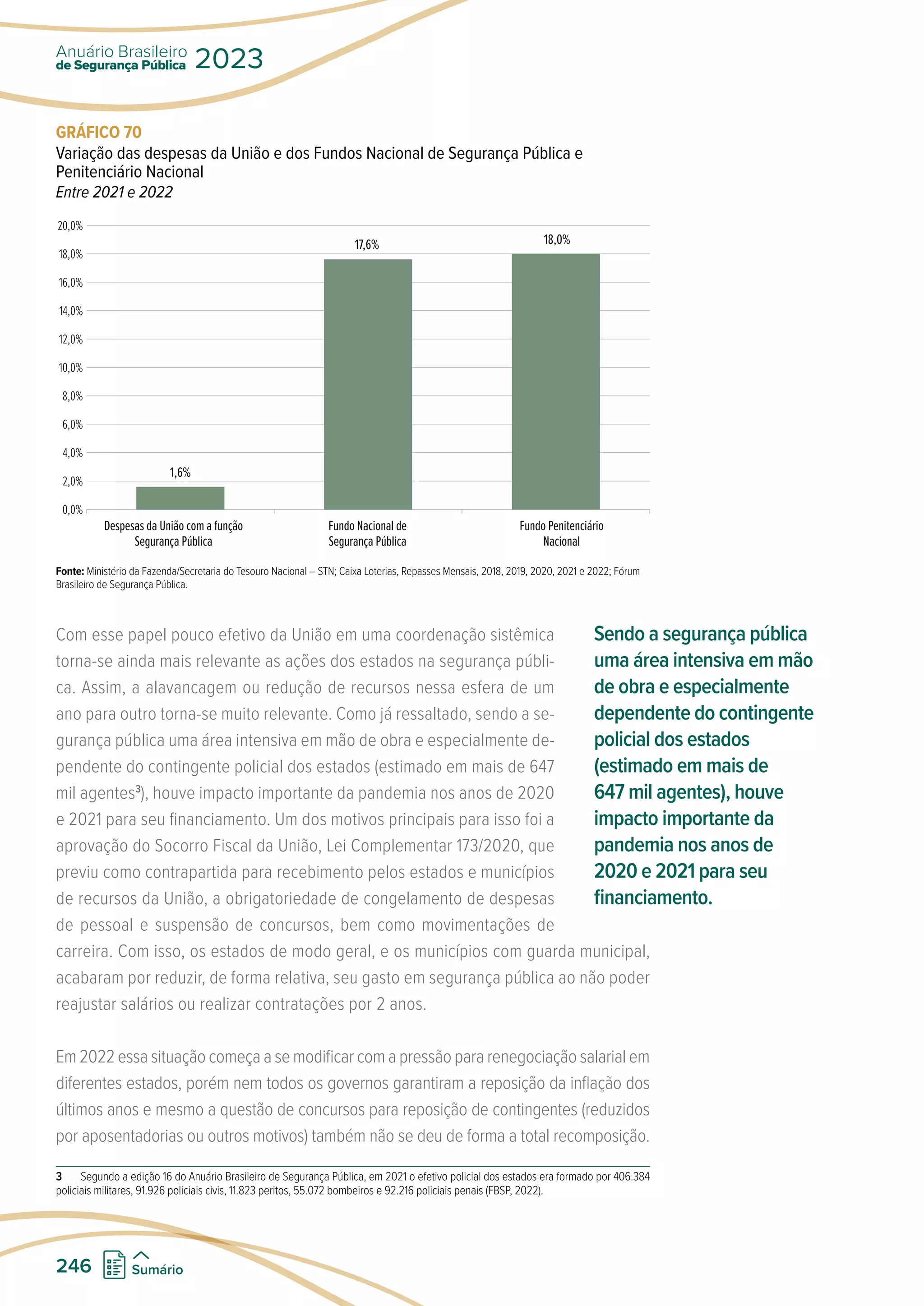 GRÁFICO 70
Variação das despesas da União e dos Fundos Nacional de Segurança Pública e
Penitenciário Nacional
Entre 2021 e 2022
20,0%
18,0%
16,0%
14,0%
12,0%
10,0%
8,0%
6,0%
4,0%
2,0%
0,0%
Despesas da União com a função
Segurança Pública
Fundo Nacional de
Segurança Pública
Fundo Penitenciário
Nacional
1,6%
17,6% 18,0%
Fonte: Ministério da Fazenda/Secretaria do Tesouro Nacional – STN; Caixa Loterias, Repasses Mensais, 2018, 2019, 2020, 2021 e 2022; Fórum
Brasileiro de Segurança Pública.
Com esse papel pouco efetivo da União em uma coordenação sistêmica
torna-se ainda mais relevante as ações dos estados na segurança públi-
ca. Assim, a alavancagem ou redução de recursos nessa esfera de um
ano para outro torna-se muito relevante. Como já ressaltado, sendo a se-
gurança pública uma área intensiva em mão de obra e especialmente de-
pendente do contingente policial dos estados (estimado em mais de 647
mil agentes3
), houve impacto importante da pandemia nos anos de 2020
e 2021 para seu financiamento. Um dos motivos principais para isso foi a
aprovação do Socorro Fiscal da União, Lei Complementar 173/2020, que
previu como contrapartida para recebimento pelos estados e municípios
de recursos da União, a obrigatoriedade de congelamento de despesas
de pessoal e suspensão de concursos, bem como movimentações de
carreira. Com isso, os estados de modo geral, e os municípios com guarda municipal,
acabaram por reduzir, de forma relativa, seu gasto em segurança pública ao não poder
reajustar salários ou realizar contratações por 2 anos.
Em 2022 essa situação começa a se modificar com a pressão para renegociação salarial em
diferentes estados, porém nem todos os governos garantiram a reposição da inflação dos
últimos anos e mesmo a questão de concursos para reposição de contingentes (reduzidos
por aposentadorias ou outros motivos) também não se deu de forma a total recomposição.
3 Segundo a edição 16 do Anuário Brasileiro de Segurança Pública, em 2021 o efetivo policial dos estados era formado por 406.384
policiais militares, 91.926 policiais civis, 11.823 peritos, 55.072 bombeiros e 92.216 policiais penais (FBSP, 2022).
Sendo a segurança pública
uma área intensiva em mão
de obra e especialmente
dependente do contingente
policial dos estados
(estimado em mais de
647 mil agentes), houve
impacto importante da
pandemia nos anos de
2020 e 2021 para seu
financiamento.
de Segurança Pública
Anuário Brasileiro
2023
246 Sumário
 