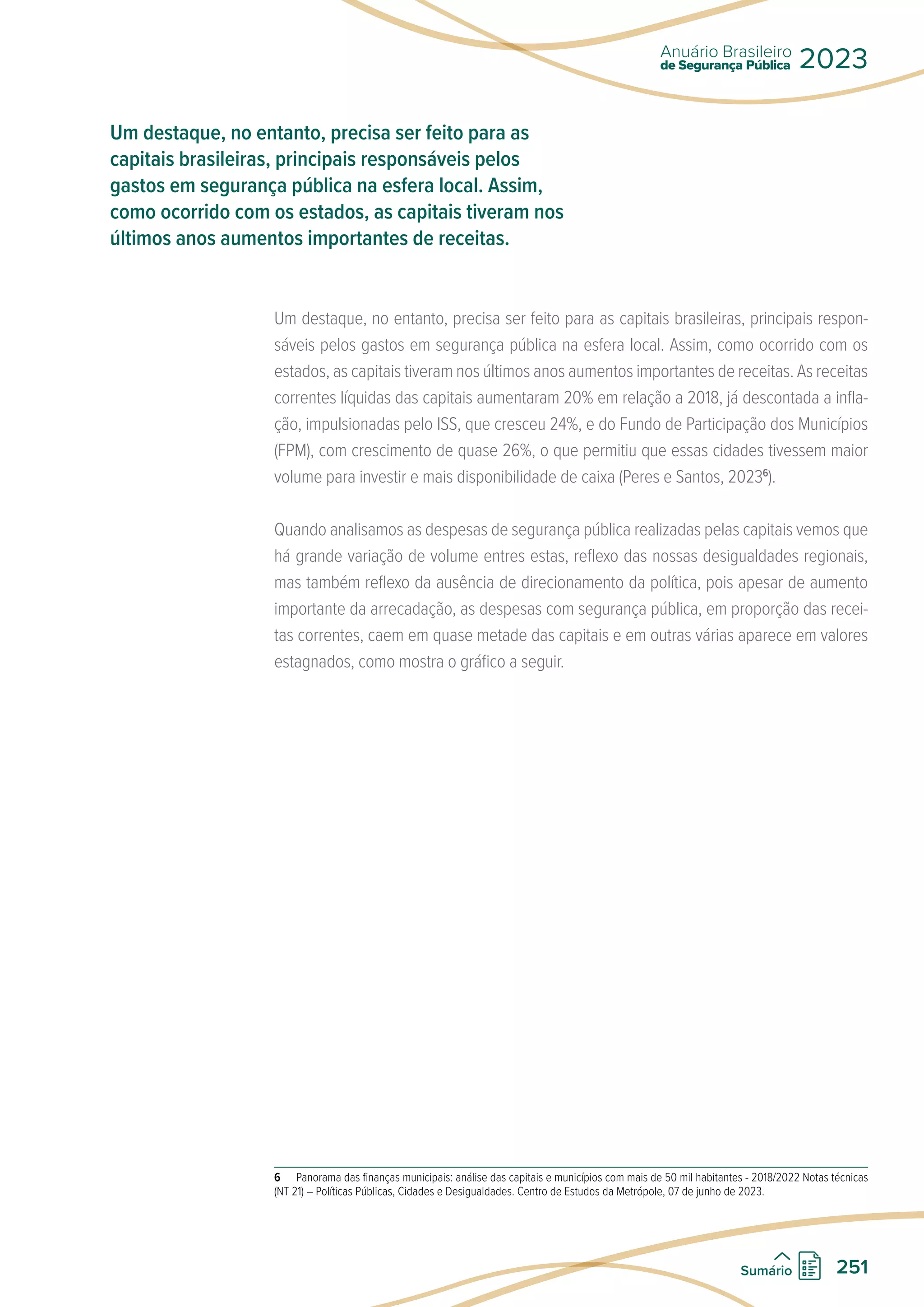 Um destaque, no entanto, precisa ser feito para as capitais brasileiras, principais respon-
sáveis pelos gastos em segurança pública na esfera local. Assim, como ocorrido com os
estados, as capitais tiveram nos últimos anos aumentos importantes de receitas. As receitas
correntes líquidas das capitais aumentaram 20% em relação a 2018, já descontada a infla-
ção, impulsionadas pelo ISS, que cresceu 24%, e do Fundo de Participação dos Municípios
(FPM), com crescimento de quase 26%, o que permitiu que essas cidades tivessem maior
volume para investir e mais disponibilidade de caixa (Peres e Santos, 20236
).
Quando analisamos as despesas de segurança pública realizadas pelas capitais vemos que
há grande variação de volume entres estas, reflexo das nossas desigualdades regionais,
mas também reflexo da ausência de direcionamento da política, pois apesar de aumento
importante da arrecadação, as despesas com segurança pública, em proporção das recei-
tas correntes, caem em quase metade das capitais e em outras várias aparece em valores
estagnados, como mostra o gráfico a seguir.
6 Panorama das finanças municipais: análise das capitais e municípios com mais de 50 mil habitantes - 2018/2022 Notas técnicas
(NT 21) – Políticas Públicas, Cidades e Desigualdades. Centro de Estudos da Metrópole, 07 de junho de 2023.
Um destaque, no entanto, precisa ser feito para as
capitais brasileiras, principais responsáveis pelos
gastos em segurança pública na esfera local. Assim,
como ocorrido com os estados, as capitais tiveram nos
últimos anos aumentos importantes de receitas.
de Segurança Pública
Anuário Brasileiro
2023
251
Sumário
 