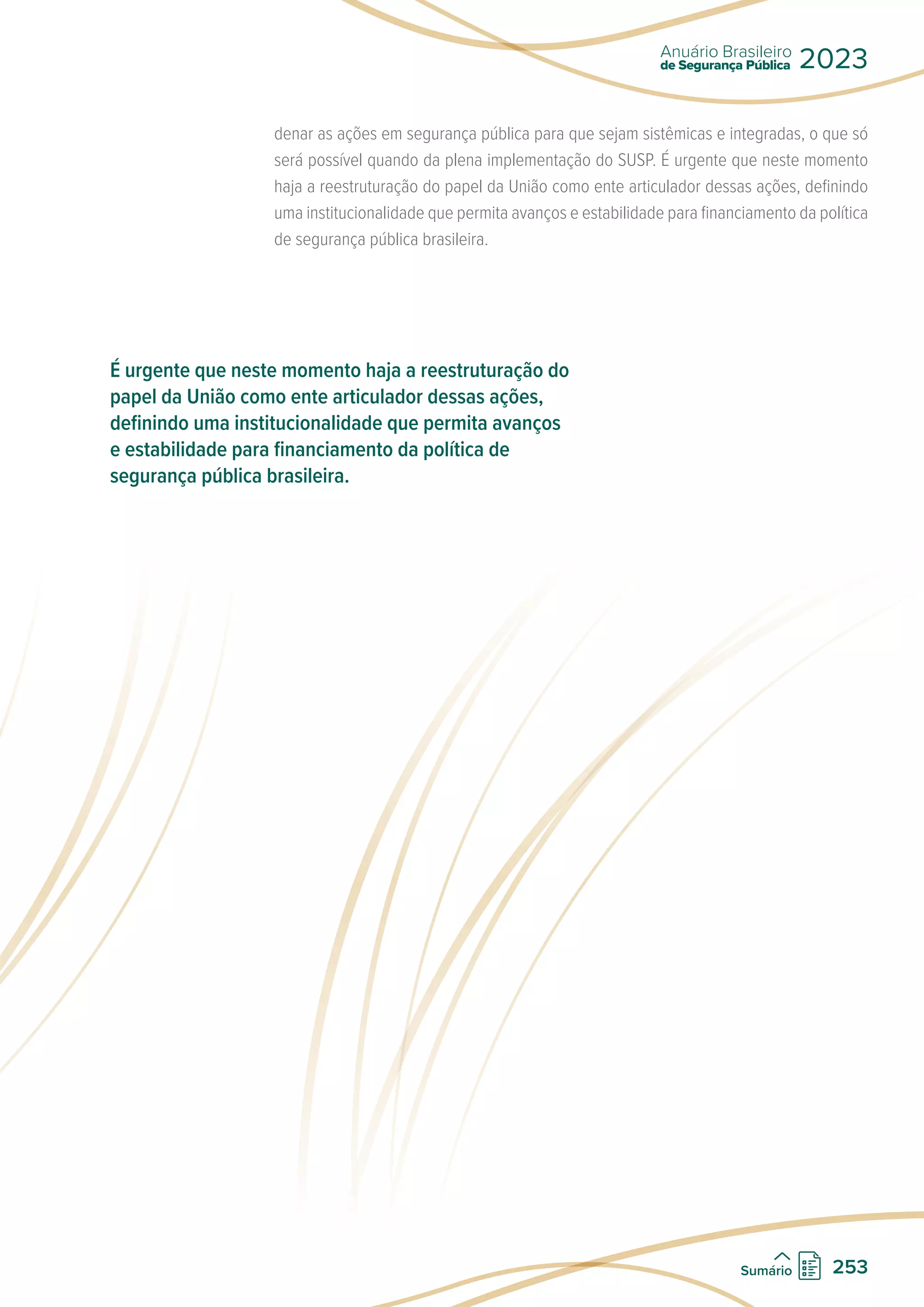 denar as ações em segurança pública para que sejam sistêmicas e integradas, o que só
será possível quando da plena implementação do SUSP. É urgente que neste momento
haja a reestruturação do papel da União como ente articulador dessas ações, definindo
uma institucionalidade que permita avanços e estabilidade para financiamento da política
de segurança pública brasileira.
É urgente que neste momento haja a reestruturação do
papel da União como ente articulador dessas ações,
definindo uma institucionalidade que permita avanços
e estabilidade para financiamento da política de
segurança pública brasileira.
de Segurança Pública
Anuário Brasileiro
2023
253
Sumário
 