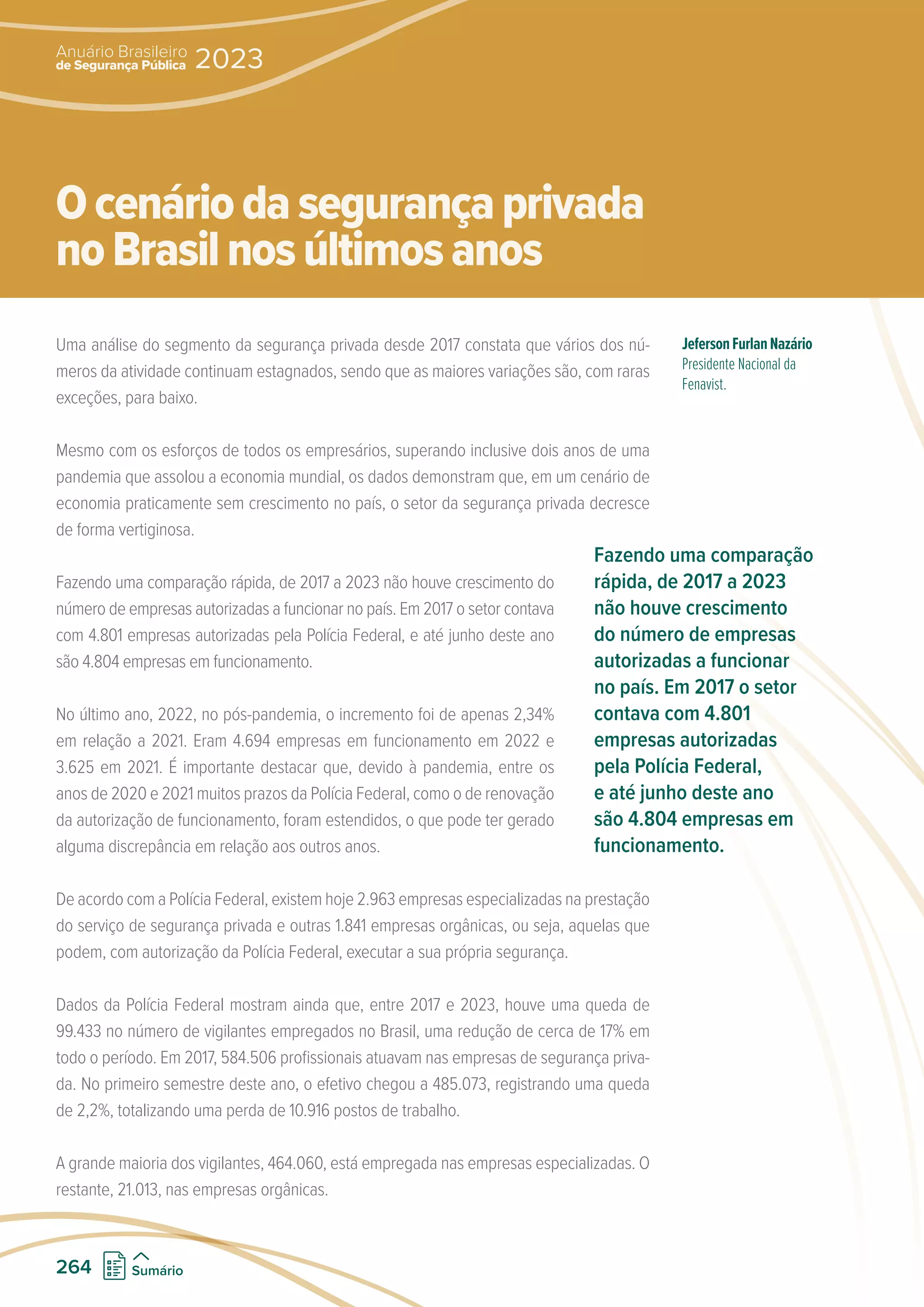 Uma análise do segmento da segurança privada desde 2017 constata que vários dos nú-
meros da atividade continuam estagnados, sendo que as maiores variações são, com raras
exceções, para baixo.
Mesmo com os esforços de todos os empresários, superando inclusive dois anos de uma
pandemia que assolou a economia mundial, os dados demonstram que, em um cenário de
economia praticamente sem crescimento no país, o setor da segurança privada decresce
de forma vertiginosa.
Fazendo uma comparação rápida, de 2017 a 2023 não houve crescimento do
número de empresas autorizadas a funcionar no país. Em 2017 o setor contava
com 4.801 empresas autorizadas pela Polícia Federal, e até junho deste ano
são 4.804 empresas em funcionamento.
No último ano, 2022, no pós-pandemia, o incremento foi de apenas 2,34%
em relação a 2021. Eram 4.694 empresas em funcionamento em 2022 e
3.625 em 2021. É importante destacar que, devido à pandemia, entre os
anos de 2020 e 2021 muitos prazos da Polícia Federal, como o de renovação
da autorização de funcionamento, foram estendidos, o que pode ter gerado
alguma discrepância em relação aos outros anos.
De acordo com a Polícia Federal, existem hoje 2.963 empresas especializadas na prestação
do serviço de segurança privada e outras 1.841 empresas orgânicas, ou seja, aquelas que
podem, com autorização da Polícia Federal, executar a sua própria segurança.
Dados da Polícia Federal mostram ainda que, entre 2017 e 2023, houve uma queda de
99.433 no número de vigilantes empregados no Brasil, uma redução de cerca de 17% em
todo o período. Em 2017, 584.506 profissionais atuavam nas empresas de segurança priva-
da. No primeiro semestre deste ano, o efetivo chegou a 485.073, registrando uma queda
de 2,2%, totalizando uma perda de 10.916 postos de trabalho.
A grande maioria dos vigilantes, 464.060, está empregada nas empresas especializadas. O
restante, 21.013, nas empresas orgânicas.
JefersonFurlanNazário
Presidente Nacional da
Fenavist.
Ocenáriodasegurançaprivada
noBrasilnosúltimosanos
Fazendo uma comparação
rápida, de 2017 a 2023
não houve crescimento
do número de empresas
autorizadas a funcionar
no país. Em 2017 o setor
contava com 4.801
empresas autorizadas
pela Polícia Federal,
e até junho deste ano
são 4.804 empresas em
funcionamento.
de Segurança Pública
Anuário Brasileiro
2023
264 Sumário
 