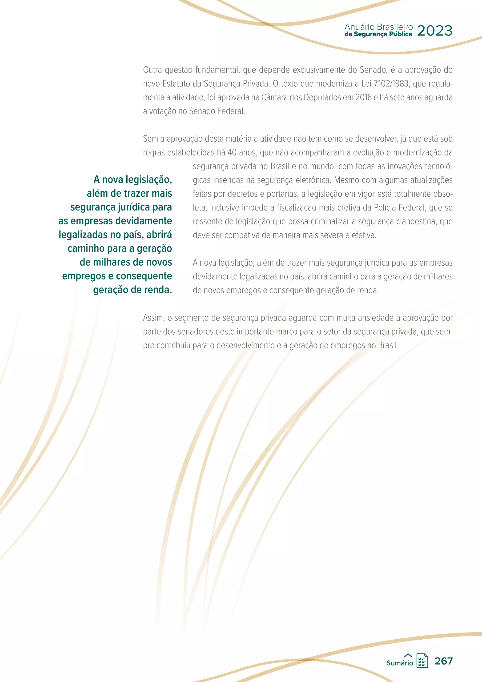 Outra questão fundamental, que depende exclusivamente do Senado, é a aprovação do
novo Estatuto da Segurança Privada. O texto que moderniza a Lei 7.102/1983, que regula-
menta a atividade, foi aprovada na Câmara dos Deputados em 2016 e há sete anos aguarda
a votação no Senado Federal.
Sem a aprovação desta matéria a atividade não tem como se desenvolver, já que está sob
regras estabelecidas há 40 anos, que não acompanharam a evolução e modernização da
segurança privada no Brasil e no mundo, com todas as inovações tecnoló-
gicas inseridas na segurança eletrônica. Mesmo com algumas atualizações
feitas por decretos e portarias, a legislação em vigor está totalmente obso-
leta, inclusive impede a fiscalização mais efetiva da Polícia Federal, que se
ressente de legislação que possa criminalizar a segurança clandestina, que
deve ser combativa de maneira mais severa e efetiva.
A nova legislação, além de trazer mais segurança jurídica para as empresas
devidamente legalizadas no país, abrirá caminho para a geração de milhares
de novos empregos e consequente geração de renda.
Assim, o segmento de segurança privada aguarda com muita ansiedade a aprovação por
parte dos senadores deste importante marco para o setor da segurança privada, que sem-
pre contribuiu para o desenvolvimento e a geração de empregos no Brasil.
A nova legislação,
além de trazer mais
segurança jurídica para
as empresas devidamente
legalizadas no país, abrirá
caminho para a geração
de milhares de novos
empregos e consequente
geração de renda.
de Segurança Pública
Anuário Brasileiro
2023
267
Sumário
 