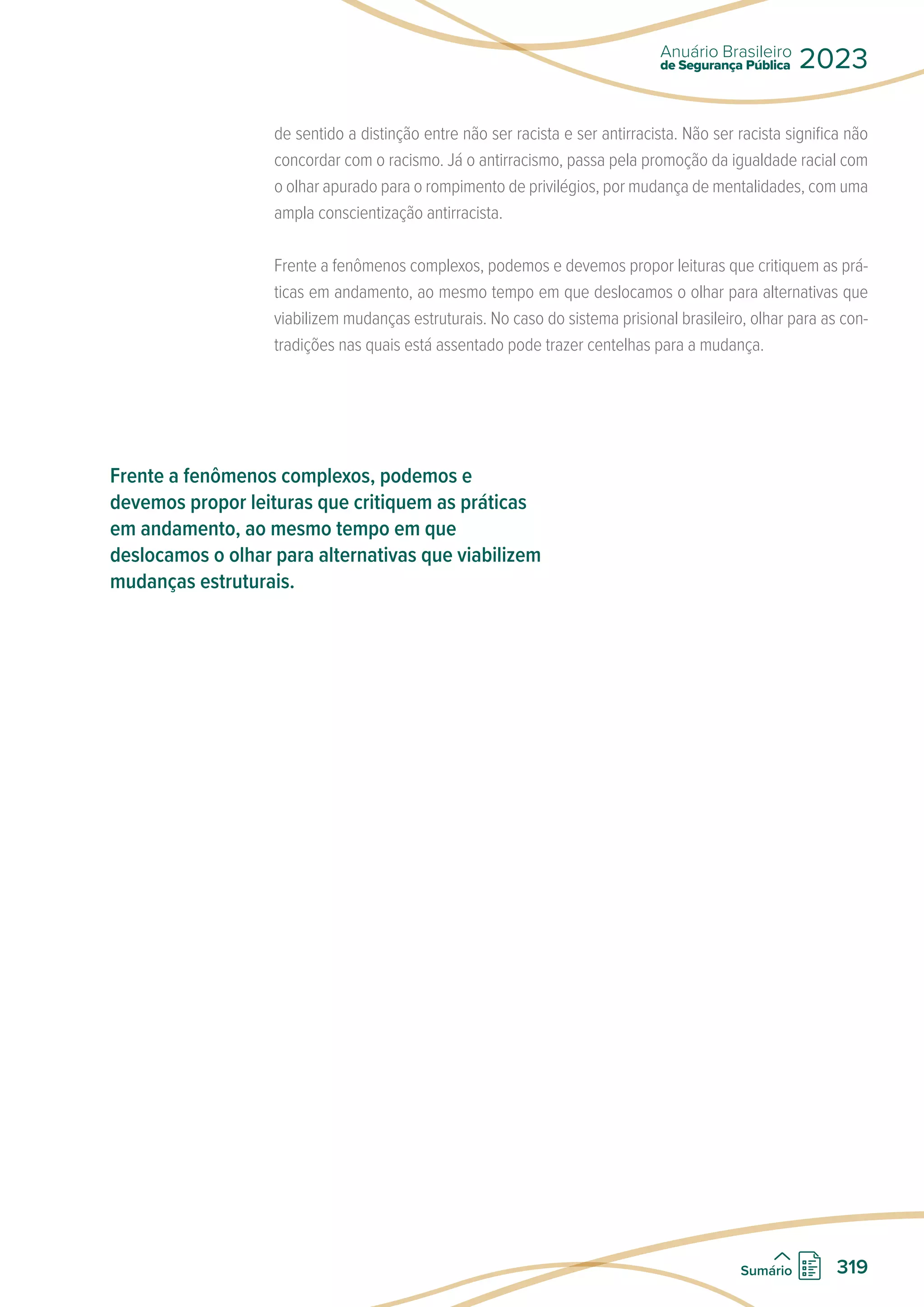 de sentido a distinção entre não ser racista e ser antirracista. Não ser racista significa não
concordar com o racismo. Já o antirracismo, passa pela promoção da igualdade racial com
o olhar apurado para o rompimento de privilégios, por mudança de mentalidades, com uma
ampla conscientização antirracista.
Frente a fenômenos complexos, podemos e devemos propor leituras que critiquem as prá-
ticas em andamento, ao mesmo tempo em que deslocamos o olhar para alternativas que
viabilizem mudanças estruturais. No caso do sistema prisional brasileiro, olhar para as con-
tradições nas quais está assentado pode trazer centelhas para a mudança.
Frente a fenômenos complexos, podemos e
devemos propor leituras que critiquem as práticas
em andamento, ao mesmo tempo em que
deslocamos o olhar para alternativas que viabilizem
mudanças estruturais.
de Segurança Pública
Anuário Brasileiro
2023
319
Sumário
 