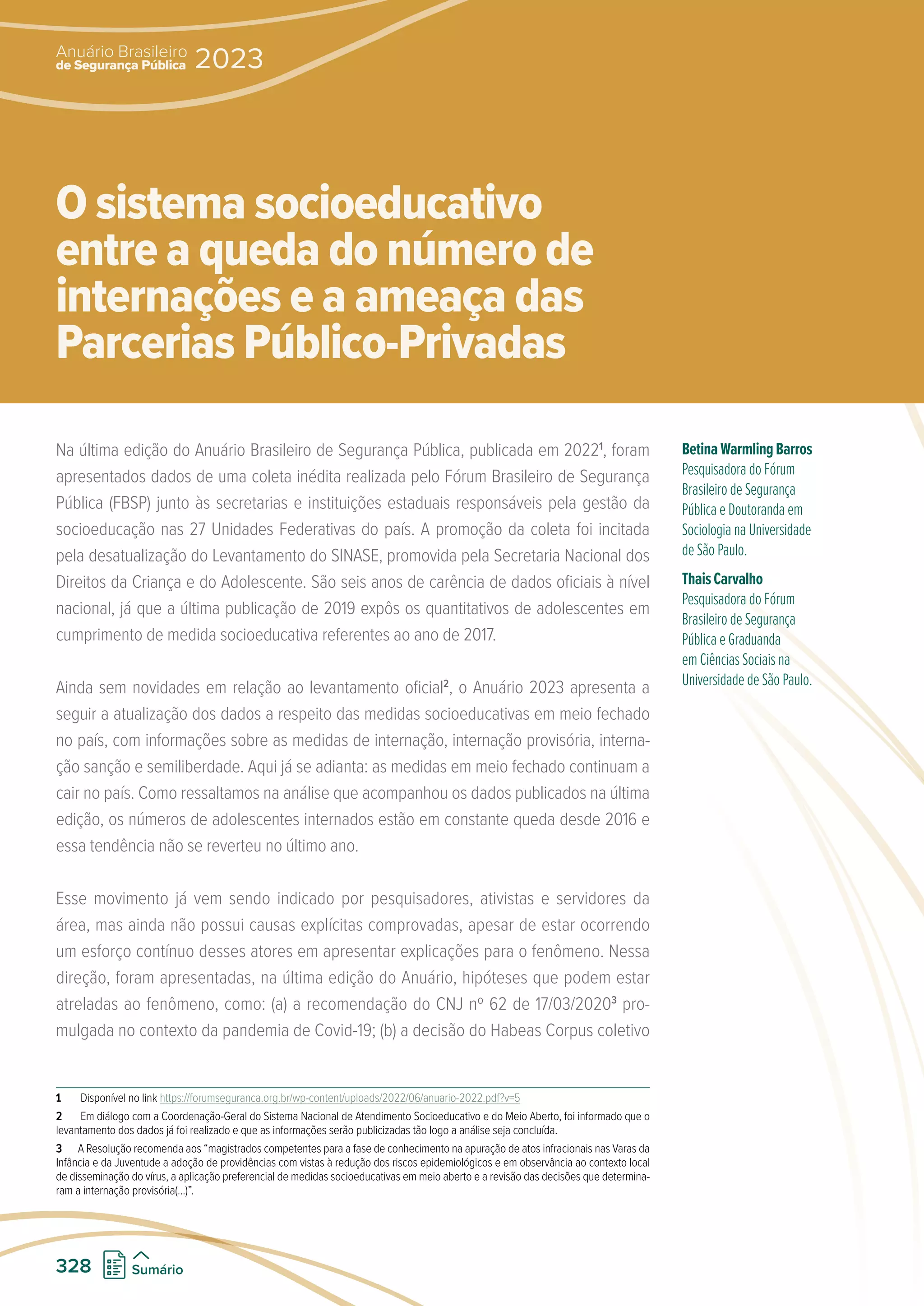 Na última edição do Anuário Brasileiro de Segurança Pública, publicada em 20221
, foram
apresentados dados de uma coleta inédita realizada pelo Fórum Brasileiro de Segurança
Pública (FBSP) junto às secretarias e instituições estaduais responsáveis pela gestão da
socioeducação nas 27 Unidades Federativas do país. A promoção da coleta foi incitada
pela desatualização do Levantamento do SINASE, promovida pela Secretaria Nacional dos
Direitos da Criança e do Adolescente. São seis anos de carência de dados oficiais à nível
nacional, já que a última publicação de 2019 expôs os quantitativos de adolescentes em
cumprimento de medida socioeducativa referentes ao ano de 2017.
Ainda sem novidades em relação ao levantamento oficial2
, o Anuário 2023 apresenta a
seguir a atualização dos dados a respeito das medidas socioeducativas em meio fechado
no país, com informações sobre as medidas de internação, internação provisória, interna-
ção sanção e semiliberdade. Aqui já se adianta: as medidas em meio fechado continuam a
cair no país. Como ressaltamos na análise que acompanhou os dados publicados na última
edição, os números de adolescentes internados estão em constante queda desde 2016 e
essa tendência não se reverteu no último ano.
Esse movimento já vem sendo indicado por pesquisadores, ativistas e servidores da
área, mas ainda não possui causas explícitas comprovadas, apesar de estar ocorrendo
um esforço contínuo desses atores em apresentar explicações para o fenômeno. Nessa
direção, foram apresentadas, na última edição do Anuário, hipóteses que podem estar
atreladas ao fenômeno, como: (a) a recomendação do CNJ nº 62 de 17/03/20203
pro-
mulgada no contexto da pandemia de Covid-19; (b) a decisão do Habeas Corpus coletivo
1 Disponível no link https://forumseguranca.org.br/wp-content/uploads/2022/06/anuario-2022.pdf?v=5
2 Em diálogo com a Coordenação-Geral do Sistema Nacional de Atendimento Socioeducativo e do Meio Aberto, foi informado que o
levantamento dos dados já foi realizado e que as informações serão publicizadas tão logo a análise seja concluída.
3 A Resolução recomenda aos “magistrados competentes para a fase de conhecimento na apuração de atos infracionais nas Varas da
Infância e da Juventude a adoção de providências com vistas à redução dos riscos epidemiológicos e em observância ao contexto local
de disseminação do vírus, a aplicação preferencial de medidas socioeducativas em meio aberto e a revisão das decisões que determina-
ram a internação provisória(...)”.
BetinaWarmlingBarros
Pesquisadora do Fórum
Brasileiro de Segurança
Pública e Doutoranda em
Sociologia na Universidade
de São Paulo.
ThaisCarvalho
Pesquisadora do Fórum
Brasileiro de Segurança
Pública e Graduanda
em Ciências Sociais na
Universidade de São Paulo.
O sistema socioeducativo
entre a queda do número de
internações e a ameaça das
Parcerias Público-Privadas
de Segurança Pública
Anuário Brasileiro
2023
328 Sumário
 
