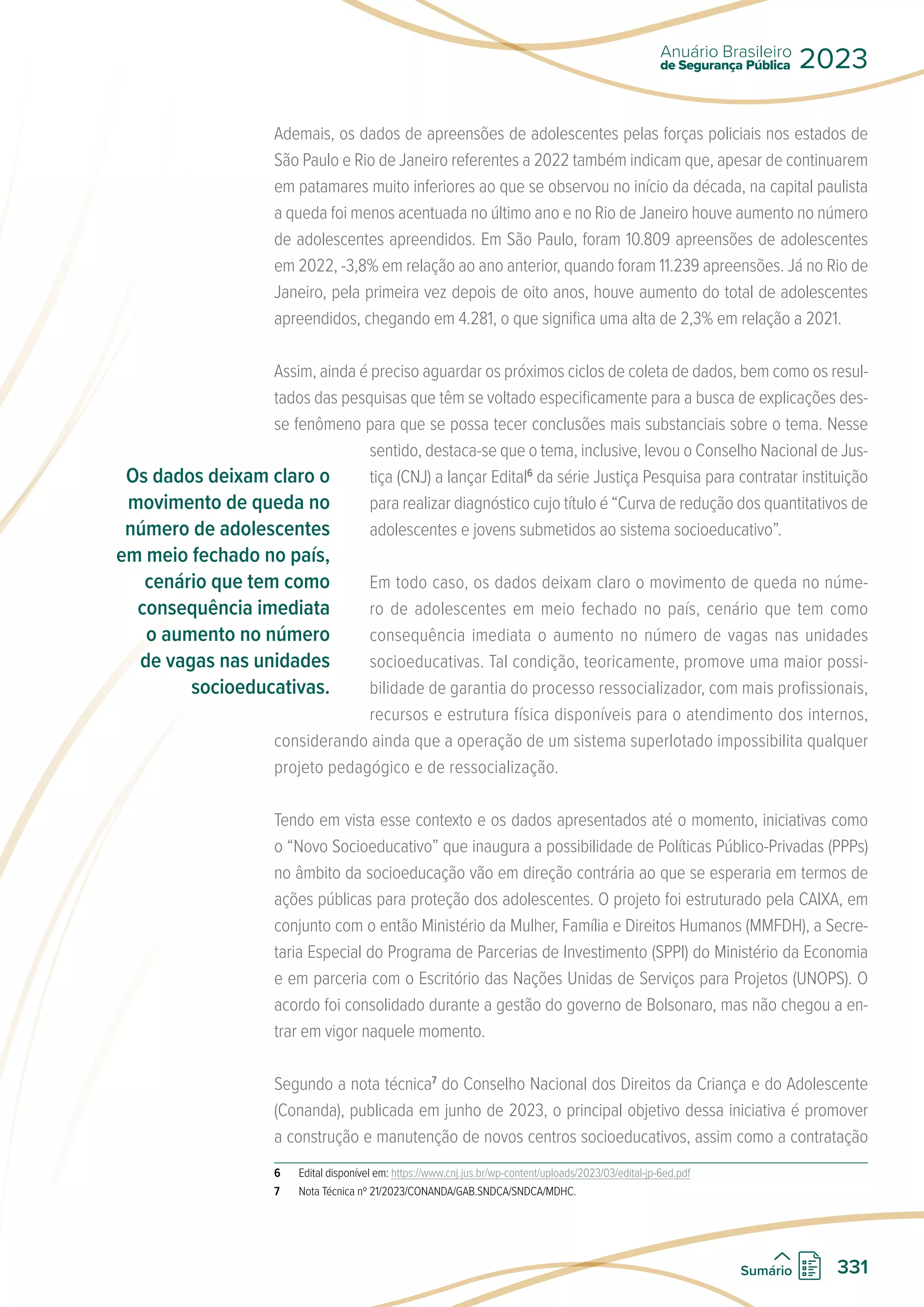 Ademais, os dados de apreensões de adolescentes pelas forças policiais nos estados de
São Paulo e Rio de Janeiro referentes a 2022 também indicam que, apesar de continuarem
em patamares muito inferiores ao que se observou no início da década, na capital paulista
a queda foi menos acentuada no último ano e no Rio de Janeiro houve aumento no número
de adolescentes apreendidos. Em São Paulo, foram 10.809 apreensões de adolescentes
em 2022, -3,8% em relação ao ano anterior, quando foram 11.239 apreensões. Já no Rio de
Janeiro, pela primeira vez depois de oito anos, houve aumento do total de adolescentes
apreendidos, chegando em 4.281, o que significa uma alta de 2,3% em relação a 2021.
Assim, ainda é preciso aguardar os próximos ciclos de coleta de dados, bem como os resul-
tados das pesquisas que têm se voltado especificamente para a busca de explicações des-
se fenômeno para que se possa tecer conclusões mais substanciais sobre o tema. Nesse
sentido, destaca-se que o tema, inclusive, levou o Conselho Nacional de Jus-
tiça (CNJ) a lançar Edital6
da série Justiça Pesquisa para contratar instituição
para realizar diagnóstico cujo título é “Curva de redução dos quantitativos de
adolescentes e jovens submetidos ao sistema socioeducativo”.
Em todo caso, os dados deixam claro o movimento de queda no núme-
ro de adolescentes em meio fechado no país, cenário que tem como
consequência imediata o aumento no número de vagas nas unidades
socioeducativas. Tal condição, teoricamente, promove uma maior possi-
bilidade de garantia do processo ressocializador, com mais profissionais,
recursos e estrutura física disponíveis para o atendimento dos internos,
considerando ainda que a operação de um sistema superlotado impossibilita qualquer
projeto pedagógico e de ressocialização.
Tendo em vista esse contexto e os dados apresentados até o momento, iniciativas como
o “Novo Socioeducativo” que inaugura a possibilidade de Políticas Público-Privadas (PPPs)
no âmbito da socioeducação vão em direção contrária ao que se esperaria em termos de
ações públicas para proteção dos adolescentes. O projeto foi estruturado pela CAIXA, em
conjunto com o então Ministério da Mulher, Família e Direitos Humanos (MMFDH), a Secre-
taria Especial do Programa de Parcerias de Investimento (SPPI) do Ministério da Economia
e em parceria com o Escritório das Nações Unidas de Serviços para Projetos (UNOPS). O
acordo foi consolidado durante a gestão do governo de Bolsonaro, mas não chegou a en-
trar em vigor naquele momento.
Segundo a nota técnica7
do Conselho Nacional dos Direitos da Criança e do Adolescente
(Conanda), publicada em junho de 2023, o principal objetivo dessa iniciativa é promover
a construção e manutenção de novos centros socioeducativos, assim como a contratação
6 Edital disponível em: https://www.cnj.jus.br/wp-content/uploads/2023/03/edital-jp-6ed.pdf
7 Nota Técnica nº 21/2023/CONANDA/GAB.SNDCA/SNDCA/MDHC.
Os dados deixam claro o
movimento de queda no
número de adolescentes
em meio fechado no país,
cenário que tem como
consequência imediata
o aumento no número
de vagas nas unidades
socioeducativas.
de Segurança Pública
Anuário Brasileiro
2023
331
Sumário
 