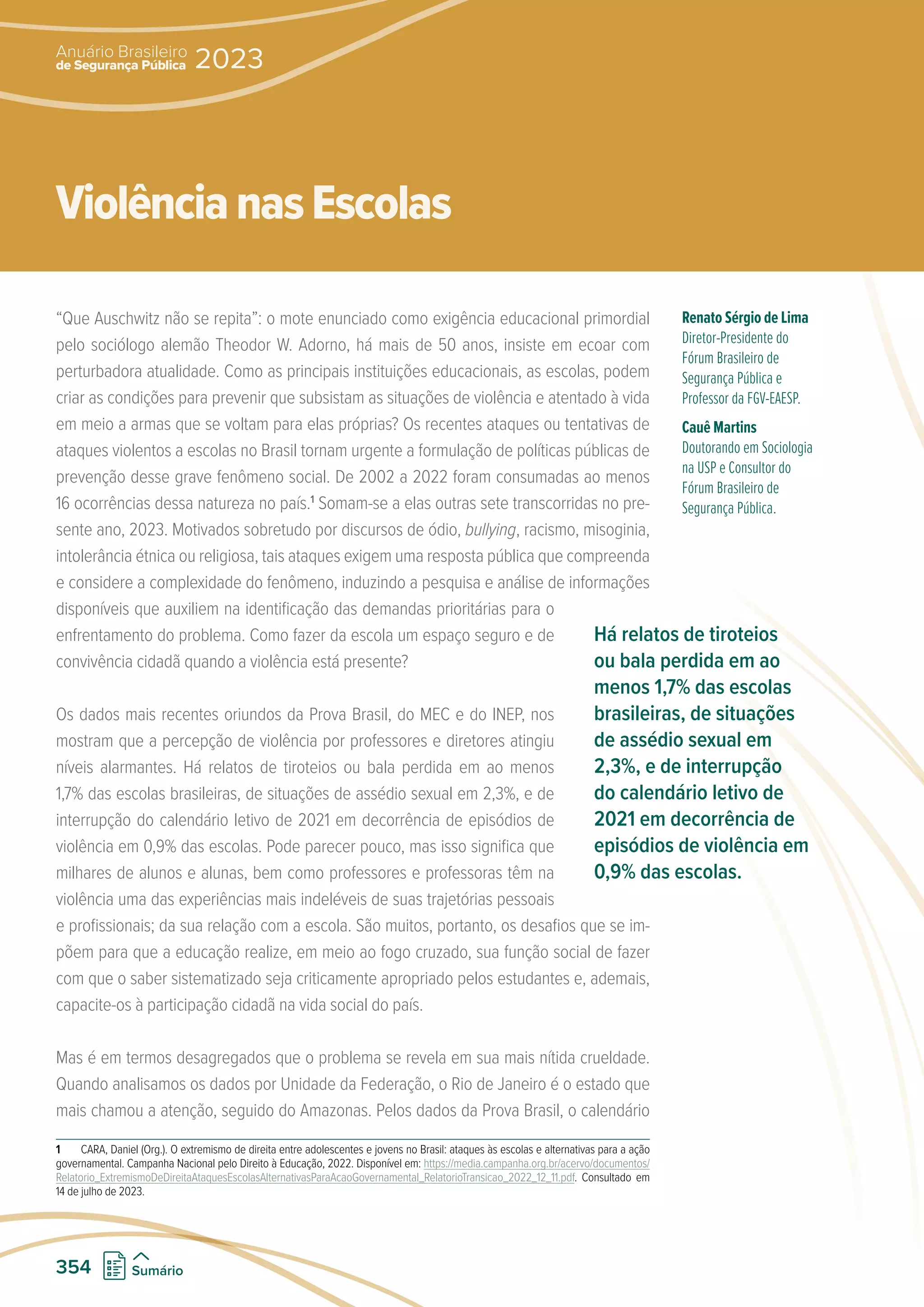 “Que Auschwitz não se repita”: o mote enunciado como exigência educacional primordial
pelo sociólogo alemão Theodor W. Adorno, há mais de 50 anos, insiste em ecoar com
perturbadora atualidade. Como as principais instituições educacionais, as escolas, podem
criar as condições para prevenir que subsistam as situações de violência e atentado à vida
em meio a armas que se voltam para elas próprias? Os recentes ataques ou tentativas de
ataques violentos a escolas no Brasil tornam urgente a formulação de políticas públicas de
prevenção desse grave fenômeno social. De 2002 a 2022 foram consumadas ao menos
16 ocorrências dessa natureza no país.1
Somam-se a elas outras sete transcorridas no pre-
sente ano, 2023. Motivados sobretudo por discursos de ódio, bullying, racismo, misoginia,
intolerância étnica ou religiosa, tais ataques exigem uma resposta pública que compreenda
e considere a complexidade do fenômeno, induzindo a pesquisa e análise de informações
disponíveis que auxiliem na identificação das demandas prioritárias para o
enfrentamento do problema. Como fazer da escola um espaço seguro e de
convivência cidadã quando a violência está presente?
Os dados mais recentes oriundos da Prova Brasil, do MEC e do INEP, nos
mostram que a percepção de violência por professores e diretores atingiu
níveis alarmantes. Há relatos de tiroteios ou bala perdida em ao menos
1,7% das escolas brasileiras, de situações de assédio sexual em 2,3%, e de
interrupção do calendário letivo de 2021 em decorrência de episódios de
violência em 0,9% das escolas. Pode parecer pouco, mas isso significa que
milhares de alunos e alunas, bem como professores e professoras têm na
violência uma das experiências mais indeléveis de suas trajetórias pessoais
e profissionais; da sua relação com a escola. São muitos, portanto, os desafios que se im-
põem para que a educação realize, em meio ao fogo cruzado, sua função social de fazer
com que o saber sistematizado seja criticamente apropriado pelos estudantes e, ademais,
capacite-os à participação cidadã na vida social do país.
Mas é em termos desagregados que o problema se revela em sua mais nítida crueldade.
Quando analisamos os dados por Unidade da Federação, o Rio de Janeiro é o estado que
mais chamou a atenção, seguido do Amazonas. Pelos dados da Prova Brasil, o calendário
1 CARA, Daniel (Org.). O extremismo de direita entre adolescentes e jovens no Brasil: ataques às escolas e alternativas para a ação
governamental. Campanha Nacional pelo Direito à Educação, 2022. Disponível em: https://media.campanha.org.br/acervo/documentos/
Relatorio_ExtremismoDeDireitaAtaquesEscolasAlternativasParaAcaoGovernamental_RelatorioTransicao_2022_12_11.pdf. Consultado em
14 de julho de 2023.
Renato Sérgio de Lima
Diretor-Presidente do
Fórum Brasileiro de
Segurança Pública e
Professor da FGV-EAESP.
Cauê Martins
Doutorando em Sociologia
na USP e Consultor do
Fórum Brasileiro de
Segurança Pública.
ViolêncianasEscolas
Há relatos de tiroteios
ou bala perdida em ao
menos 1,7% das escolas
brasileiras, de situações
de assédio sexual em
2,3%, e de interrupção
do calendário letivo de
2021 em decorrência de
episódios de violência em
0,9% das escolas.
de Segurança Pública
Anuário Brasileiro
2023
354 Sumário
 