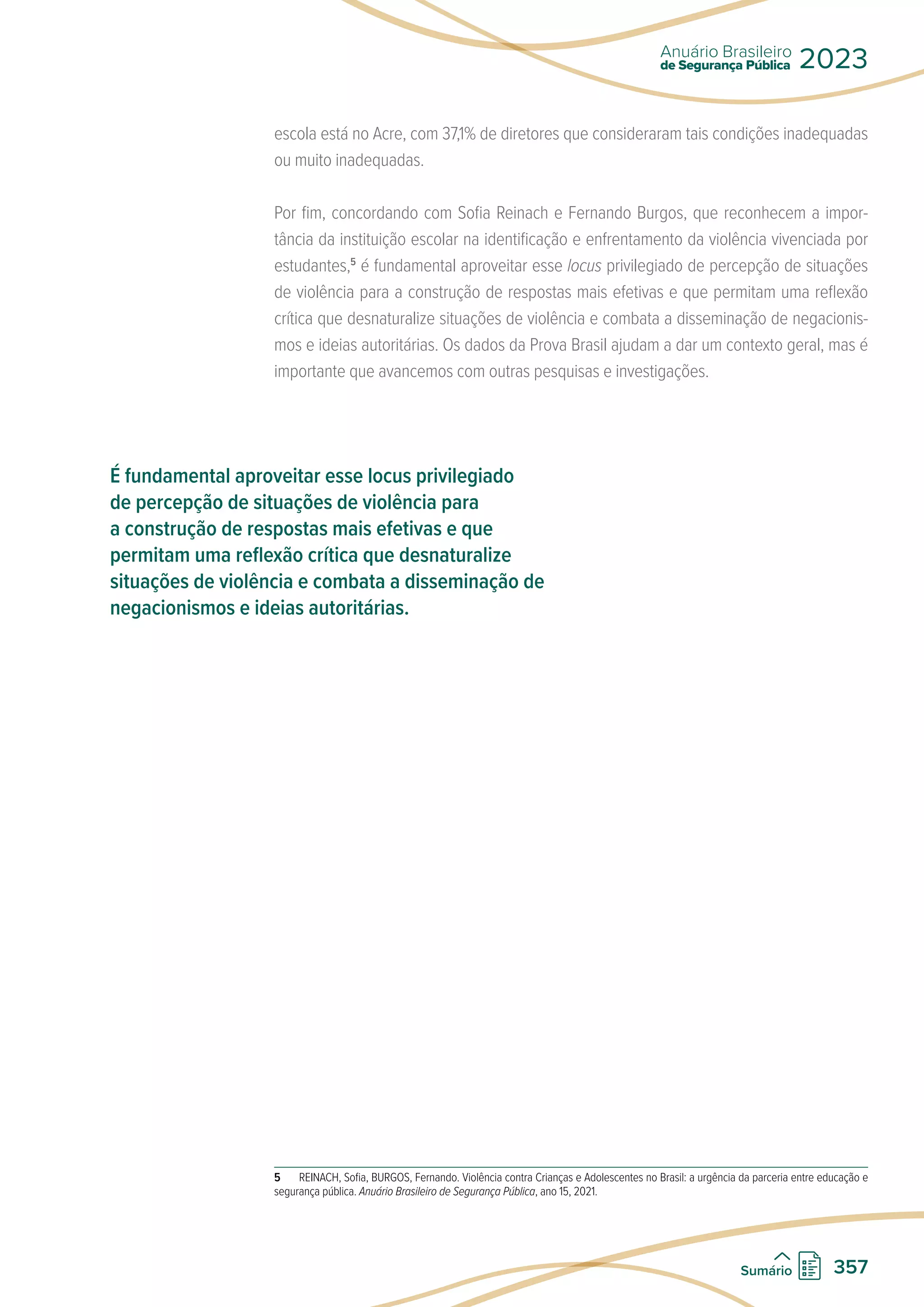 escola está no Acre, com 37,1% de diretores que consideraram tais condições inadequadas
ou muito inadequadas.
Por fim, concordando com Sofia Reinach e Fernando Burgos, que reconhecem a impor-
tância da instituição escolar na identificação e enfrentamento da violência vivenciada por
estudantes,5
é fundamental aproveitar esse locus privilegiado de percepção de situações
de violência para a construção de respostas mais efetivas e que permitam uma reflexão
crítica que desnaturalize situações de violência e combata a disseminação de negacionis-
mos e ideias autoritárias. Os dados da Prova Brasil ajudam a dar um contexto geral, mas é
importante que avancemos com outras pesquisas e investigações.
5 REINACH, Sofia, BURGOS, Fernando. Violência contra Crianças e Adolescentes no Brasil: a urgência da parceria entre educação e
segurança pública. Anuário Brasileiro de Segurança Pública, ano 15, 2021.
É fundamental aproveitar esse locus privilegiado
de percepção de situações de violência para
a construção de respostas mais efetivas e que
permitam uma reflexão crítica que desnaturalize
situações de violência e combata a disseminação de
negacionismos e ideias autoritárias.
de Segurança Pública
Anuário Brasileiro
2023
357
Sumário
 