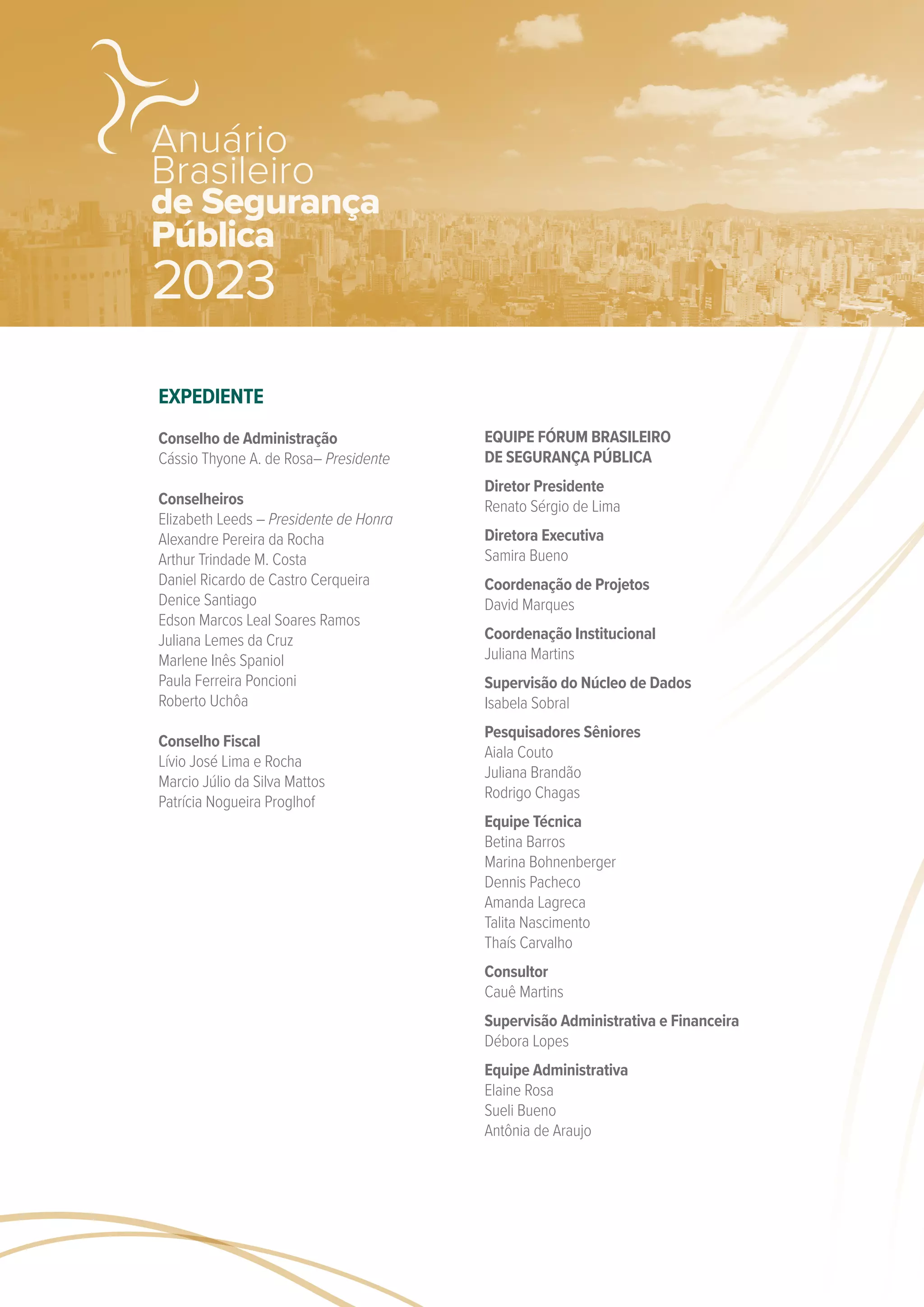 EXPEDIENTE
Conselho de Administração
Cássio Thyone A. de Rosa– Presidente
Conselheiros
Elizabeth Leeds – Presidente de Honra
Alexandre Pereira da Rocha
Arthur Trindade M. Costa
Daniel Ricardo de Castro Cerqueira
Denice Santiago
Edson Marcos Leal Soares Ramos
Juliana Lemes da Cruz
Marlene Inês Spaniol
Paula Ferreira Poncioni
Roberto Uchôa
Conselho Fiscal
Lívio José Lima e Rocha
Marcio Júlio da Silva Mattos
Patrícia Nogueira Proglhof
EQUIPE FÓRUM BRASILEIRO
DE SEGURANÇA PÚBLICA
Diretor Presidente
Renato Sérgio de Lima
Diretora Executiva
Samira Bueno
Coordenação de Projetos
David Marques
Coordenação Institucional
Juliana Martins
Supervisão do Núcleo de Dados
Isabela Sobral
Pesquisadores Sêniores
Aiala Couto
Juliana Brandão
Rodrigo Chagas
Equipe Técnica
Betina Barros
Marina Bohnenberger
Dennis Pacheco
Amanda Lagreca
Talita Nascimento
Thaís Carvalho
Consultor
Cauê Martins
Supervisão Administrativa e Financeira
Débora Lopes
Equipe Administrativa
Elaine Rosa
Sueli Bueno
Antônia de Araujo
de Segurança
Pública
Anuário
Brasileiro
2023
 