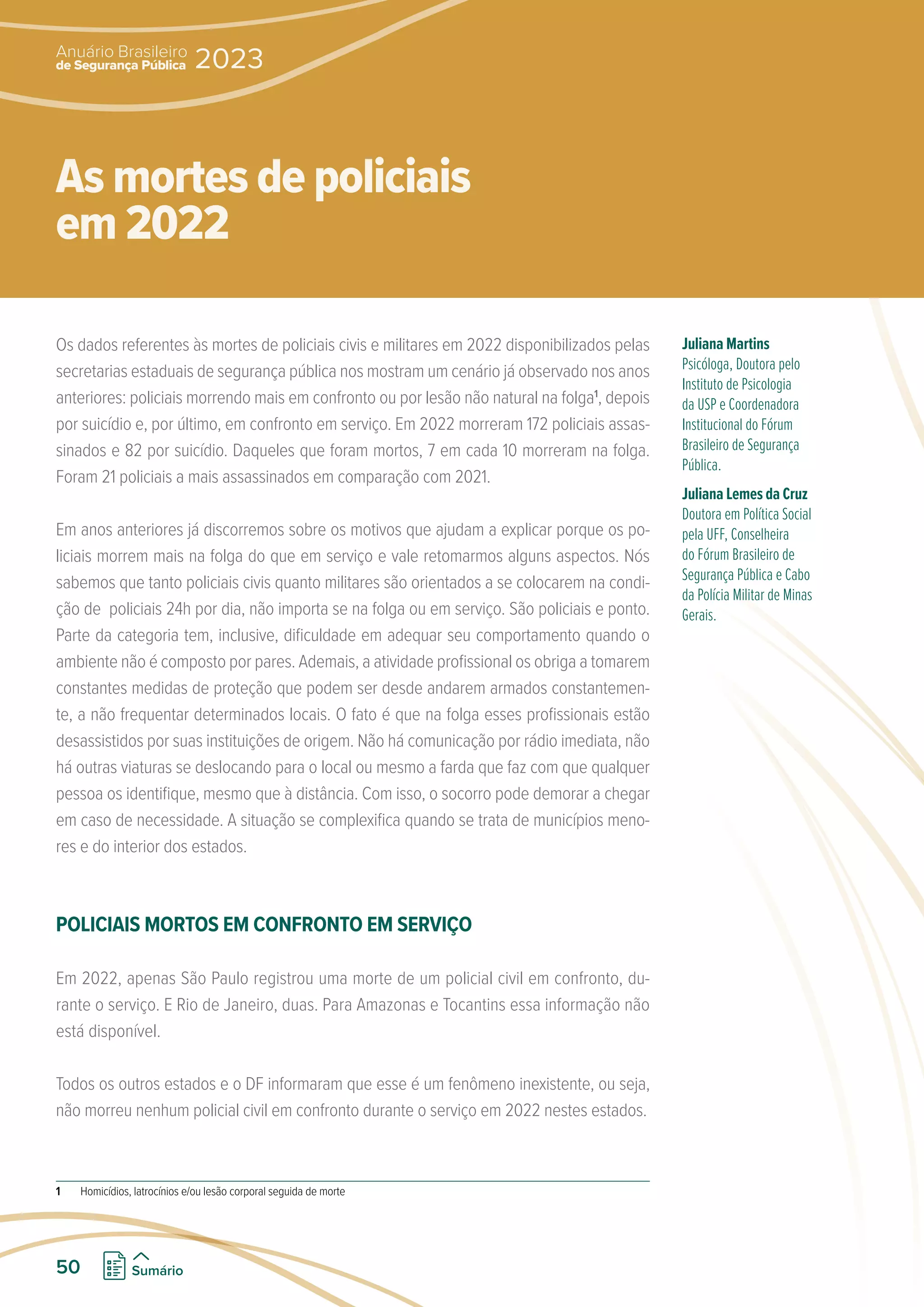 Os dados referentes às mortes de policiais civis e militares em 2022 disponibilizados pelas
secretarias estaduais de segurança pública nos mostram um cenário já observado nos anos
anteriores: policiais morrendo mais em confronto ou por lesão não natural na folga1
, depois
por suicídio e, por último, em confronto em serviço. Em 2022 morreram 172 policiais assas-
sinados e 82 por suicídio. Daqueles que foram mortos, 7 em cada 10 morreram na folga.
Foram 21 policiais a mais assassinados em comparação com 2021.
Em anos anteriores já discorremos sobre os motivos que ajudam a explicar porque os po-
liciais morrem mais na folga do que em serviço e vale retomarmos alguns aspectos. Nós
sabemos que tanto policiais civis quanto militares são orientados a se colocarem na condi-
ção de policiais 24h por dia, não importa se na folga ou em serviço. São policiais e ponto.
Parte da categoria tem, inclusive, dificuldade em adequar seu comportamento quando o
ambiente não é composto por pares. Ademais, a atividade profissional os obriga a tomarem
constantes medidas de proteção que podem ser desde andarem armados constantemen-
te, a não frequentar determinados locais. O fato é que na folga esses profissionais estão
desassistidos por suas instituições de origem. Não há comunicação por rádio imediata, não
há outras viaturas se deslocando para o local ou mesmo a farda que faz com que qualquer
pessoa os identifique, mesmo que à distância. Com isso, o socorro pode demorar a chegar
em caso de necessidade. A situação se complexifica quando se trata de municípios meno-
res e do interior dos estados.
POLICIAIS MORTOS EM CONFRONTO EM SERVIÇO
Em 2022, apenas São Paulo registrou uma morte de um policial civil em confronto, du-
rante o serviço. E Rio de Janeiro, duas. Para Amazonas e Tocantins essa informação não
está disponível.
Todos os outros estados e o DF informaram que esse é um fenômeno inexistente, ou seja,
não morreu nenhum policial civil em confronto durante o serviço em 2022 nestes estados.
1 Homicídios, latrocínios e/ou lesão corporal seguida de morte
Juliana Martins
Psicóloga, Doutora pelo
Instituto de Psicologia
da USP e Coordenadora
Institucional do Fórum
Brasileiro de Segurança
Pública.
Juliana Lemes da Cruz
Doutora em Política Social
pela UFF, Conselheira
do Fórum Brasileiro de
Segurança Pública e Cabo
da Polícia Militar de Minas
Gerais.
As mortes de policiais
em 2022
de Segurança Pública
Anuário Brasileiro
2023
50 Sumário
 