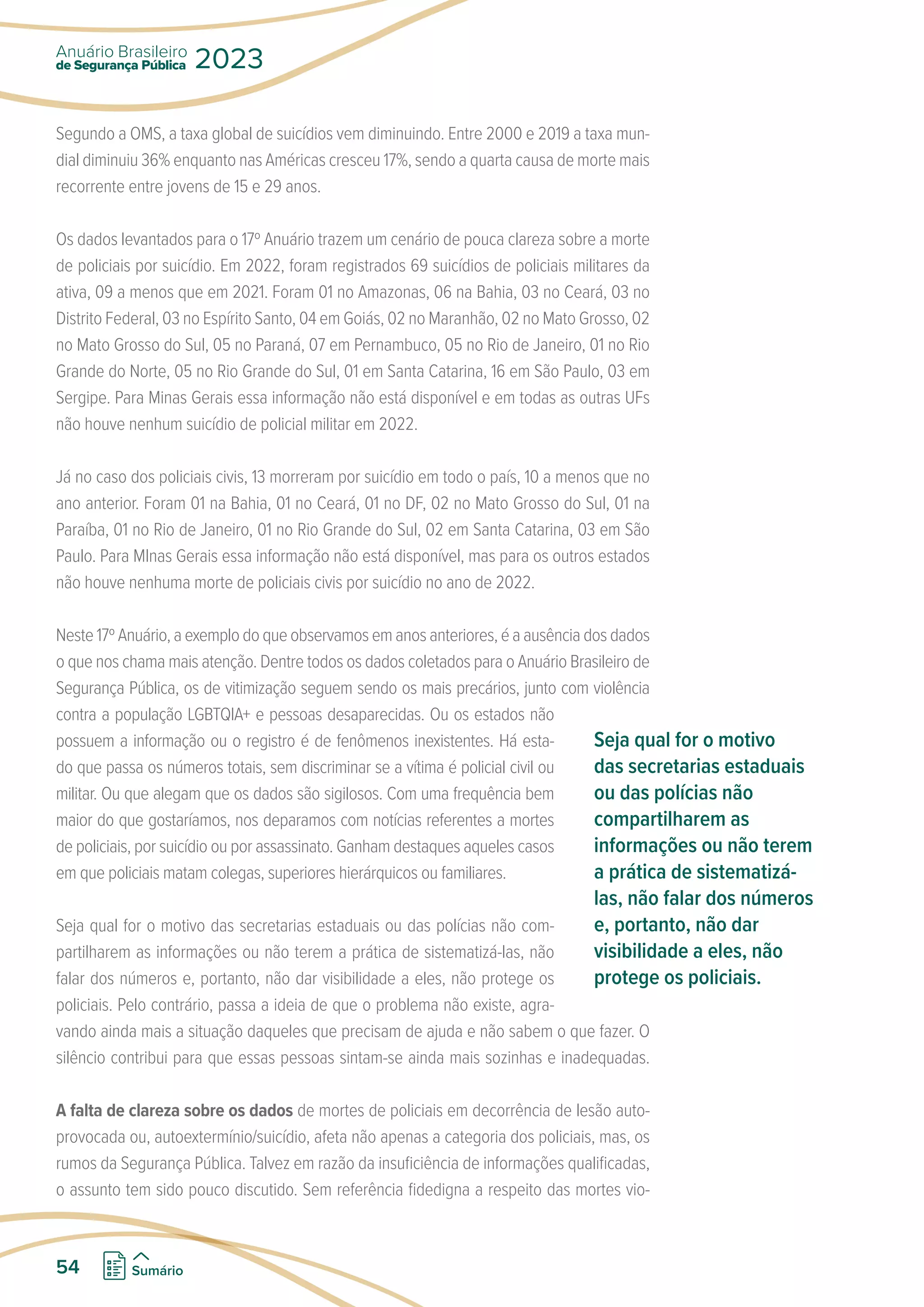 Segundo a OMS, a taxa global de suicídios vem diminuindo. Entre 2000 e 2019 a taxa mun-
dial diminuiu 36% enquanto nas Américas cresceu 17%, sendo a quarta causa de morte mais
recorrente entre jovens de 15 e 29 anos.
Os dados levantados para o 17º Anuário trazem um cenário de pouca clareza sobre a morte
de policiais por suicídio. Em 2022, foram registrados 69 suicídios de policiais militares da
ativa, 09 a menos que em 2021. Foram 01 no Amazonas, 06 na Bahia, 03 no Ceará, 03 no
Distrito Federal, 03 no Espírito Santo, 04 em Goiás, 02 no Maranhão, 02 no Mato Grosso, 02
no Mato Grosso do Sul, 05 no Paraná, 07 em Pernambuco, 05 no Rio de Janeiro, 01 no Rio
Grande do Norte, 05 no Rio Grande do Sul, 01 em Santa Catarina, 16 em São Paulo, 03 em
Sergipe. Para Minas Gerais essa informação não está disponível e em todas as outras UFs
não houve nenhum suicídio de policial militar em 2022.
Já no caso dos policiais civis, 13 morreram por suicídio em todo o país, 10 a menos que no
ano anterior. Foram 01 na Bahia, 01 no Ceará, 01 no DF, 02 no Mato Grosso do Sul, 01 na
Paraíba, 01 no Rio de Janeiro, 01 no Rio Grande do Sul, 02 em Santa Catarina, 03 em São
Paulo. Para MInas Gerais essa informação não está disponível, mas para os outros estados
não houve nenhuma morte de policiais civis por suicídio no ano de 2022.
Neste 17º Anuário, a exemplo do que observamos em anos anteriores, é a ausência dos dados
o que nos chama mais atenção. Dentre todos os dados coletados para o Anuário Brasileiro de
Segurança Pública, os de vitimização seguem sendo os mais precários, junto com violência
contra a população LGBTQIA+ e pessoas desaparecidas. Ou os estados não
possuem a informação ou o registro é de fenômenos inexistentes. Há esta-
do que passa os números totais, sem discriminar se a vítima é policial civil ou
militar. Ou que alegam que os dados são sigilosos. Com uma frequência bem
maior do que gostaríamos, nos deparamos com notícias referentes a mortes
de policiais, por suicídio ou por assassinato. Ganham destaques aqueles casos
em que policiais matam colegas, superiores hierárquicos ou familiares.
Seja qual for o motivo das secretarias estaduais ou das polícias não com-
partilharem as informações ou não terem a prática de sistematizá-las, não
falar dos números e, portanto, não dar visibilidade a eles, não protege os
policiais. Pelo contrário, passa a ideia de que o problema não existe, agra-
vando ainda mais a situação daqueles que precisam de ajuda e não sabem o que fazer. O
silêncio contribui para que essas pessoas sintam-se ainda mais sozinhas e inadequadas.
A falta de clareza sobre os dados de mortes de policiais em decorrência de lesão auto-
provocada ou, autoextermínio/suicídio, afeta não apenas a categoria dos policiais, mas, os
rumos da Segurança Pública. Talvez em razão da insuficiência de informações qualificadas,
o assunto tem sido pouco discutido. Sem referência fidedigna a respeito das mortes vio-
Seja qual for o motivo
das secretarias estaduais
ou das polícias não
compartilharem as
informações ou não terem
a prática de sistematizá-
las, não falar dos números
e, portanto, não dar
visibilidade a eles, não
protege os policiais.
de Segurança Pública
Anuário Brasileiro
2023
54 Sumário
 