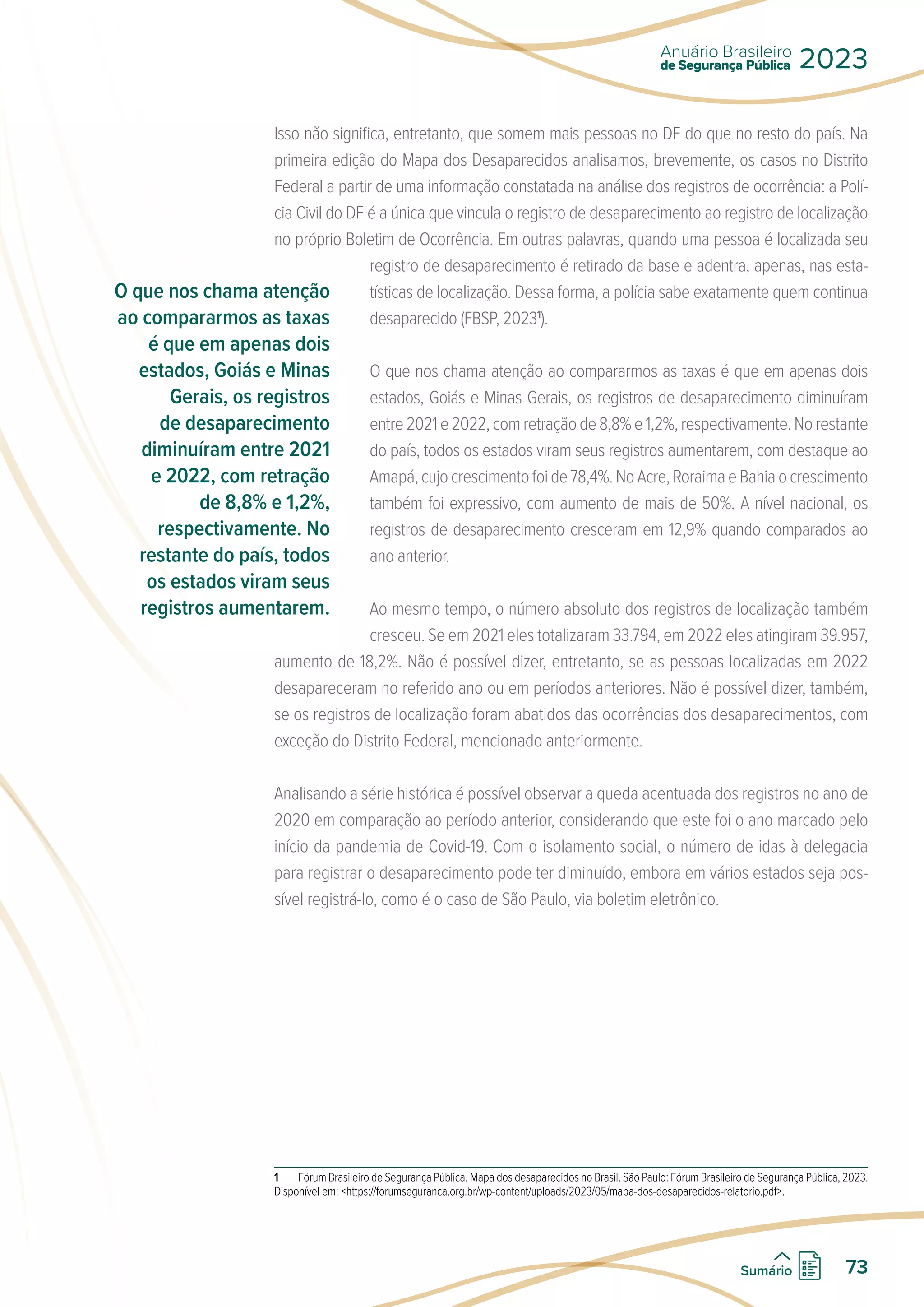 Isso não significa, entretanto, que somem mais pessoas no DF do que no resto do país. Na
primeira edição do Mapa dos Desaparecidos analisamos, brevemente, os casos no Distrito
Federal a partir de uma informação constatada na análise dos registros de ocorrência: a Polí-
cia Civil do DF é a única que vincula o registro de desaparecimento ao registro de localização
no próprio Boletim de Ocorrência. Em outras palavras, quando uma pessoa é localizada seu
registro de desaparecimento é retirado da base e adentra, apenas, nas esta-
tísticas de localização. Dessa forma, a polícia sabe exatamente quem continua
desaparecido (FBSP, 20231
).
O que nos chama atenção ao compararmos as taxas é que em apenas dois
estados, Goiás e Minas Gerais, os registros de desaparecimento diminuíram
entre2021e2022,comretraçãode8,8%e1,2%,respectivamente.Norestante
do país, todos os estados viram seus registros aumentarem, com destaque ao
Amapá,cujocrescimentofoide78,4%.NoAcre,RoraimaeBahiaocrescimento
também foi expressivo, com aumento de mais de 50%. A nível nacional, os
registros de desaparecimento cresceram em 12,9% quando comparados ao
ano anterior.
Ao mesmo tempo, o número absoluto dos registros de localização também
cresceu. Se em 2021 eles totalizaram 33.794, em 2022 eles atingiram 39.957,
aumento de 18,2%. Não é possível dizer, entretanto, se as pessoas localizadas em 2022
desapareceram no referido ano ou em períodos anteriores. Não é possível dizer, também,
se os registros de localização foram abatidos das ocorrências dos desaparecimentos, com
exceção do Distrito Federal, mencionado anteriormente.
Analisando a série histórica é possível observar a queda acentuada dos registros no ano de
2020 em comparação ao período anterior, considerando que este foi o ano marcado pelo
início da pandemia de Covid-19. Com o isolamento social, o número de idas à delegacia
para registrar o desaparecimento pode ter diminuído, embora em vários estados seja pos-
sível registrá-lo, como é o caso de São Paulo, via boletim eletrônico.
1 Fórum Brasileiro de Segurança Pública. Mapa dos desaparecidos no Brasil. São Paulo: Fórum Brasileiro de Segurança Pública, 2023.
Disponível em: https://forumseguranca.org.br/wp-content/uploads/2023/05/mapa-dos-desaparecidos-relatorio.pdf.
O que nos chama atenção
ao compararmos as taxas
é que em apenas dois
estados, Goiás e Minas
Gerais, os registros
de desaparecimento
diminuíram entre 2021
e 2022, com retração
de 8,8% e 1,2%,
respectivamente. No
restante do país, todos
os estados viram seus
registros aumentarem.
de Segurança Pública
Anuário Brasileiro
2023
73
Sumário
 
