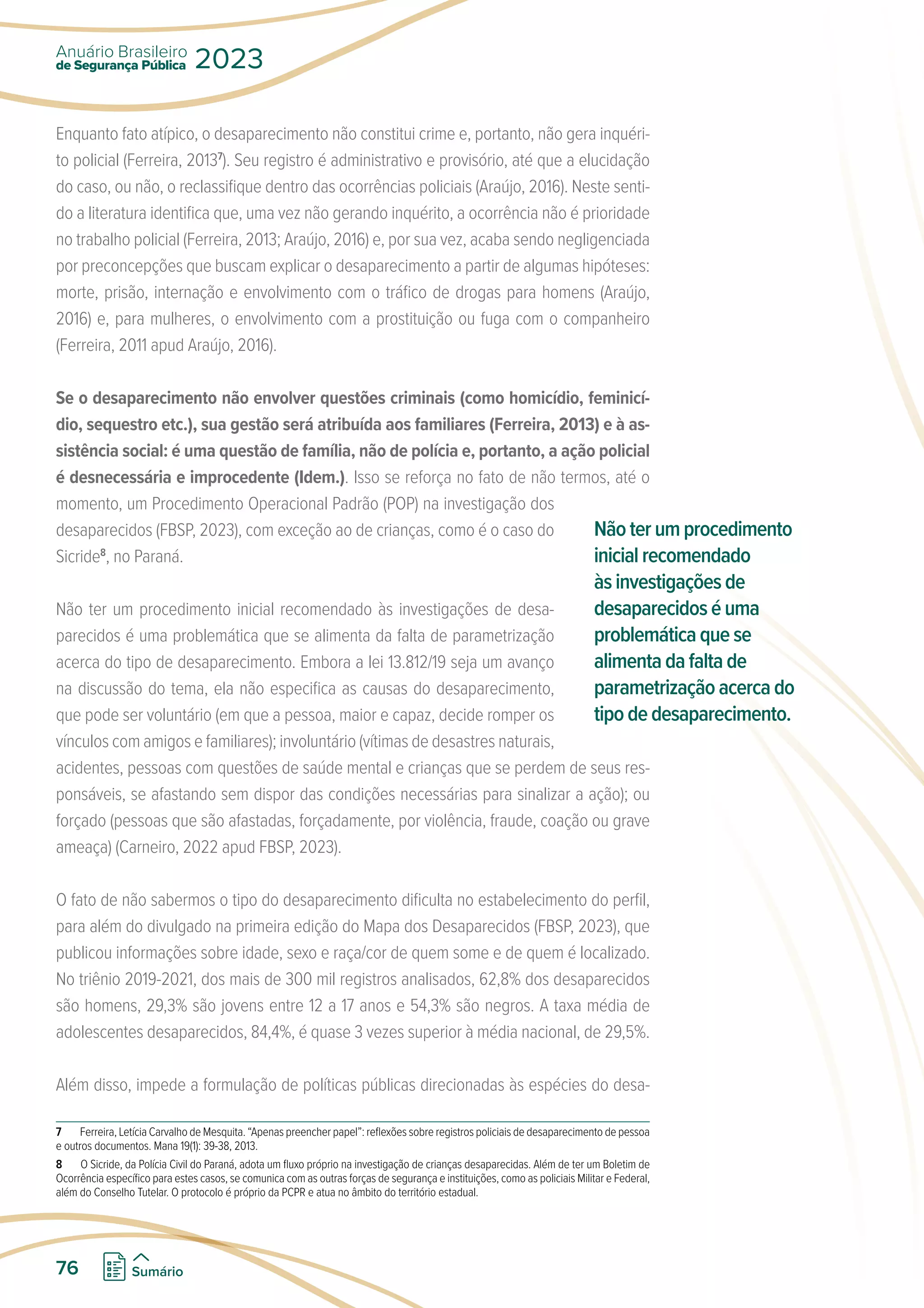 Enquanto fato atípico, o desaparecimento não constitui crime e, portanto, não gera inquéri-
to policial (Ferreira, 20137
). Seu registro é administrativo e provisório, até que a elucidação
do caso, ou não, o reclassifique dentro das ocorrências policiais (Araújo, 2016). Neste senti-
do a literatura identifica que, uma vez não gerando inquérito, a ocorrência não é prioridade
no trabalho policial (Ferreira, 2013; Araújo, 2016) e, por sua vez, acaba sendo negligenciada
por preconcepções que buscam explicar o desaparecimento a partir de algumas hipóteses:
morte, prisão, internação e envolvimento com o tráfico de drogas para homens (Araújo,
2016) e, para mulheres, o envolvimento com a prostituição ou fuga com o companheiro
(Ferreira, 2011 apud Araújo, 2016).
Se o desaparecimento não envolver questões criminais (como homicídio, feminicí-
dio, sequestro etc.), sua gestão será atribuída aos familiares (Ferreira, 2013) e à as-
sistência social: é uma questão de família, não de polícia e, portanto, a ação policial
é desnecessária e improcedente (Idem.). Isso se reforça no fato de não termos, até o
momento, um Procedimento Operacional Padrão (POP) na investigação dos
desaparecidos (FBSP, 2023), com exceção ao de crianças, como é o caso do
Sicride8
, no Paraná.
Não ter um procedimento inicial recomendado às investigações de desa-
parecidos é uma problemática que se alimenta da falta de parametrização
acerca do tipo de desaparecimento. Embora a lei 13.812/19 seja um avanço
na discussão do tema, ela não especifica as causas do desaparecimento,
que pode ser voluntário (em que a pessoa, maior e capaz, decide romper os
vínculos com amigos e familiares); involuntário (vítimas de desastres naturais,
acidentes, pessoas com questões de saúde mental e crianças que se perdem de seus res-
ponsáveis, se afastando sem dispor das condições necessárias para sinalizar a ação); ou
forçado (pessoas que são afastadas, forçadamente, por violência, fraude, coação ou grave
ameaça) (Carneiro, 2022 apud FBSP, 2023).
O fato de não sabermos o tipo do desaparecimento dificulta no estabelecimento do perfil,
para além do divulgado na primeira edição do Mapa dos Desaparecidos (FBSP, 2023), que
publicou informações sobre idade, sexo e raça/cor de quem some e de quem é localizado.
No triênio 2019-2021, dos mais de 300 mil registros analisados, 62,8% dos desaparecidos
são homens, 29,3% são jovens entre 12 a 17 anos e 54,3% são negros. A taxa média de
adolescentes desaparecidos, 84,4%, é quase 3 vezes superior à média nacional, de 29,5%.
Além disso, impede a formulação de políticas públicas direcionadas às espécies do desa-
7 Ferreira, Letícia Carvalho de Mesquita. “Apenas preencher papel”: reflexões sobre registros policiais de desaparecimento de pessoa
e outros documentos. Mana 19(1): 39-38, 2013.
8 O Sicride, da Polícia Civil do Paraná, adota um fluxo próprio na investigação de crianças desaparecidas. Além de ter um Boletim de
Ocorrência específico para estes casos, se comunica com as outras forças de segurança e instituições, como as policiais Militar e Federal,
além do Conselho Tutelar. O protocolo é próprio da PCPR e atua no âmbito do território estadual.
Não ter um procedimento
inicial recomendado
às investigações de
desaparecidos é uma
problemática que se
alimenta da falta de
parametrização acerca do
tipo de desaparecimento.
de Segurança Pública
Anuário Brasileiro
2023
76 Sumário
 