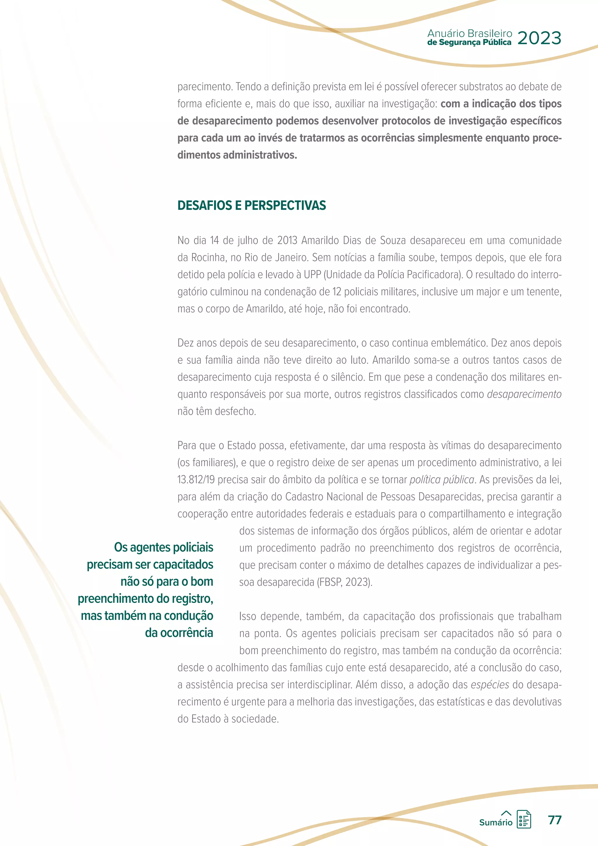 parecimento. Tendo a definição prevista em lei é possível oferecer substratos ao debate de
forma eficiente e, mais do que isso, auxiliar na investigação: com a indicação dos tipos
de desaparecimento podemos desenvolver protocolos de investigação específicos
para cada um ao invés de tratarmos as ocorrências simplesmente enquanto proce-
dimentos administrativos.
DESAFIOS E PERSPECTIVAS
No dia 14 de julho de 2013 Amarildo Dias de Souza desapareceu em uma comunidade
da Rocinha, no Rio de Janeiro. Sem notícias a família soube, tempos depois, que ele fora
detido pela polícia e levado à UPP (Unidade da Polícia Pacificadora). O resultado do interro-
gatório culminou na condenação de 12 policiais militares, inclusive um major e um tenente,
mas o corpo de Amarildo, até hoje, não foi encontrado.
Dez anos depois de seu desaparecimento, o caso continua emblemático. Dez anos depois
e sua família ainda não teve direito ao luto. Amarildo soma-se a outros tantos casos de
desaparecimento cuja resposta é o silêncio. Em que pese a condenação dos militares en-
quanto responsáveis por sua morte, outros registros classificados como desaparecimento
não têm desfecho.
Para que o Estado possa, efetivamente, dar uma resposta às vítimas do desaparecimento
(os familiares), e que o registro deixe de ser apenas um procedimento administrativo, a lei
13.812/19 precisa sair do âmbito da política e se tornar política pública. As previsões da lei,
para além da criação do Cadastro Nacional de Pessoas Desaparecidas, precisa garantir a
cooperação entre autoridades federais e estaduais para o compartilhamento e integração
dos sistemas de informação dos órgãos públicos, além de orientar e adotar
um procedimento padrão no preenchimento dos registros de ocorrência,
que precisam conter o máximo de detalhes capazes de individualizar a pes-
soa desaparecida (FBSP, 2023).
Isso depende, também, da capacitação dos profissionais que trabalham
na ponta. Os agentes policiais precisam ser capacitados não só para o
bom preenchimento do registro, mas também na condução da ocorrência:
desde o acolhimento das famílias cujo ente está desaparecido, até a conclusão do caso,
a assistência precisa ser interdisciplinar. Além disso, a adoção das espécies do desapa-
recimento é urgente para a melhoria das investigações, das estatísticas e das devolutivas
do Estado à sociedade.
Os agentes policiais
precisam ser capacitados
não só para o bom
preenchimento do registro,
mas também na condução
da ocorrência
de Segurança Pública
Anuário Brasileiro
2023
77
Sumário
 