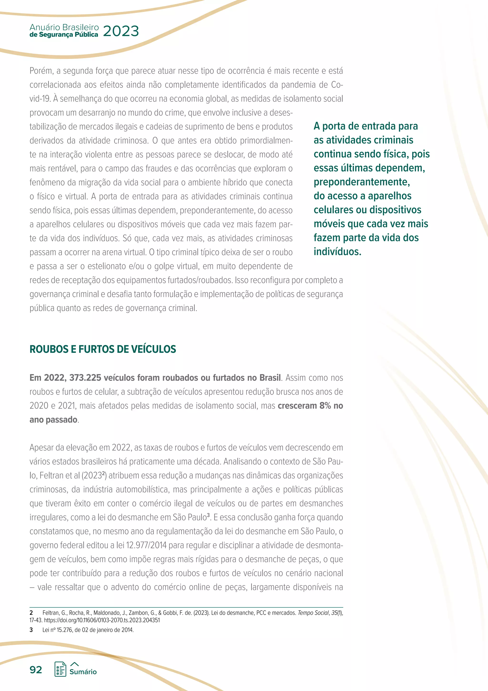 Porém, a segunda força que parece atuar nesse tipo de ocorrência é mais recente e está
correlacionada aos efeitos ainda não completamente identificados da pandemia de Co-
vid-19. À semelhança do que ocorreu na economia global, as medidas de isolamento social
provocam um desarranjo no mundo do crime, que envolve inclusive a deses-
tabilização de mercados ilegais e cadeias de suprimento de bens e produtos
derivados da atividade criminosa. O que antes era obtido primordialmen-
te na interação violenta entre as pessoas parece se deslocar, de modo até
mais rentável, para o campo das fraudes e das ocorrências que exploram o
fenômeno da migração da vida social para o ambiente híbrido que conecta
o físico e virtual. A porta de entrada para as atividades criminais continua
sendo física, pois essas últimas dependem, preponderantemente, do acesso
a aparelhos celulares ou dispositivos móveis que cada vez mais fazem par-
te da vida dos indivíduos. Só que, cada vez mais, as atividades criminosas
passam a ocorrer na arena virtual. O tipo criminal típico deixa de ser o roubo
e passa a ser o estelionato e/ou o golpe virtual, em muito dependente de
redes de receptação dos equipamentos furtados/roubados. Isso reconfigura por completo a
governança criminal e desafia tanto formulação e implementação de políticas de segurança
pública quanto as redes de governança criminal.
ROUBOS E FURTOS DE VEÍCULOS
Em 2022, 373.225 veículos foram roubados ou furtados no Brasil. Assim como nos
roubos e furtos de celular, a subtração de veículos apresentou redução brusca nos anos de
2020 e 2021, mais afetados pelas medidas de isolamento social, mas cresceram 8% no
ano passado.
Apesar da elevação em 2022, as taxas de roubos e furtos de veículos vem decrescendo em
vários estados brasileiros há praticamente uma década. Analisando o contexto de São Pau-
lo, Feltran et al (20232
) atribuem essa redução a mudanças nas dinâmicas das organizações
criminosas, da indústria automobilística, mas principalmente a ações e políticas públicas
que tiveram êxito em conter o comércio ilegal de veículos ou de partes em desmanches
irregulares, como a lei do desmanche em São Paulo3
. E essa conclusão ganha força quando
constatamos que, no mesmo ano da regulamentação da lei do desmanche em São Paulo, o
governo federal editou a lei 12.977/2014 para regular e disciplinar a atividade de desmonta-
gem de veículos, bem como impõe regras mais rígidas para o desmanche de peças, o que
pode ter contribuído para a redução dos roubos e furtos de veículos no cenário nacional
– vale ressaltar que o advento do comércio online de peças, largamente disponíveis na
2 Feltran, G., Rocha, R., Maldonado, J., Zambon, G.,  Gobbi, F. de. (2023). Lei do desmanche, PCC e mercados. Tempo Social, 35(1),
17-43. https://doi.org/10.11606/0103-2070.ts.2023.204351
3 Lei nº 15.276, de 02 de janeiro de 2014.
A porta de entrada para
as atividades criminais
continua sendo física, pois
essas últimas dependem,
preponderantemente,
do acesso a aparelhos
celulares ou dispositivos
móveis que cada vez mais
fazem parte da vida dos
indivíduos.
de Segurança Pública
Anuário Brasileiro
2023
92 Sumário
 