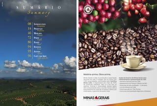 s u m á r i o
S u m m a r y
Matéria-prima. Obra-prima.
Minas Gerais é líder na produção e exportação
nacional de café. O estado, que já conta com
1.300 propriedades certificadas pelo Certifica
Minas Café, é responsável por mais de 50%
da produção brasileira. Não é à toa que os
sabores, aromas e diversidade desses grãos
vêm conquistando todo o mundo. Nosso café já
está presente em mais de 70 países e deixa, por
onde passa, o gostinho de quero mais.
Ações do Governo de Minas Gerais para
melhoramento e apresentação do café:
• Semana Internacional do Café;
• Mapeamento do Parque Cafeeiro de MG;
• Pesquisas de alta qualidade – Cultivares;
• Circuito Mineiro do Café;
• Feira Expocafé em Três Pontas;
• Concursos de Qualidade Regionais e Estadual.
Introduction
Pruduction
Market
Profile
Panel
Events
Agenda
Coffee with Art
08
14
46
72
86
94
95
96
Introduction
Produção
Mercado
Perfil
Painel
Eventos
Agenda
Café com Arte
SílvioÁvila
4
 