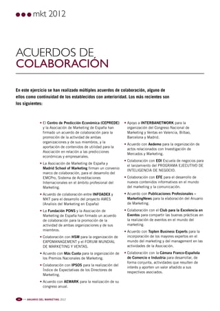 Pag 10:Anuario MKT 18/04/12 09:01 Página 1




                            mkt 2012



         Acuerdos de
         colaboración

         En este ejercicio se han realizado múltiples acuerdos de colaboración, alguno de
         ellos como continuidad de los establecidos con anterioridad. Los más recientes son
         los siguientes:



                                • El Centro de Predicción Económica (CEPREDE)      • Apoyo a INTERBANETWORK para la
                                  y la Asociación de Marketing de España han         organización del Congreso Nacional de
                                  firmado un acuerdo de colaboración para la         Marketing y Ventas en Valencia, Bilbao,
                                  promoción de la actividad de ambas                 Barcelona y Madrid.
                                  organizaciones y de sus miembros, y la
                                                                                   • Acuerdo con Aedemo para la organización de
                                  aportación de contenidos de utilidad para la
                                                                                     actos relacionados con Investigación de
                                  Asociación en relación a las predicciones
                                                                                     Mercados y Marketing.
                                  económicas y empresariales.
                                                                                   • Colaboración con EOI Escuela de negocios para
                                • La Asociación de Marketing de España y
                                                                                     el lanzamiento del PROGRAMA EJECUTIVO DE
                                  Madrid School of Marketing firman un convenio
                                                                                     INTELIGENCIA DE NEGOCIO.
                                  marco de colaboración, para el desarrollo del
                                  EMCPro, Sistema de Acreditaciones                • Colaboración con EFE para el desarrollo de
                                  Internacionales en el ámbito profesional del       nuevos contenidos informativos en el mundo
                                  Marketing.                                         del marketing y la comunicación.

                                • Acuerdo de colaboración entre INFOADEX y         • Acuerdo con Publicaciones Profesionales –
                                  MKT para el desarrollo del proyecto AMES           MarketingNews para la elaboración del Anuario
                                  (Analisis del Marketing en España)                 de Marketing.

                                • La Fundación PONS y la Asociación de             • Colaboración con el Club para la Excelencia en
                                  Marketing de España han firmado un acuerdo         Eventos para compartir las buenas prácticas en
                                  de colaboración para la promoción de la            la realización de eventos en el mundo del
                                  actividad de ambas organizaciones y de sus         marketing.
                                  miembros.                                        • Acuerdo con Topten Business Experts para la
                                • Colaboración con HSM para la organización de       incorporación de los mayores expertos en el
                                  EXPOMANAGEMENT y el FORUM MUNDIAL                  mundo del marketing y del management en las
                                  DE MARKETING Y VENTAS.                             actividades de la Asociación.

                                • Acuerdo con Más Cuota para la organización de    • Colaboración con la Cámara Franco-Española
                                  los Premios Nacionales de Marketing.               de Comercio e Industria para desarrollar, de
                                                                                     forma conjunta, actividades que resulten de
                                • Colaboración con IPSOS para la realización del
                                                                                     interés y aporten un valor añadido a sus
                                  Índice de Expectativas de los Directores de
                                                                                     respectivos asociados.
                                  Marketing.
                                • Acuerdo con AEMARK para la realización de su
                                  congreso anual.


           10   l l l
                        ANUARIO DEL MARKETING 2012
 