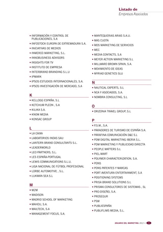 Pag Empresas 2012:Anuario MKT 18/04/12 10:58 Página 3




                                                                                       Listado de
                                                                                       Empresas Asociadas




                         • INFORMACIÓN Y CONTROL DE               • MANTEQUERIAS ARIAS S.A.U.
                           PUBLICACIONES, S.A
                                                                  • MAS CUOTA
                         • INFOSTOCK EUROPA DE EXTREMADURA S.A.
                                                                  • MDS MARKETING DE SERVICIOS
                         • INICIATIVAS DE MEDIOS
                                                                  • MEC
                         • INMERCO MARKETING, S.L.
                                                                  • MEDIA CONTACTS, S.A
                         • INNOBUSINESS ADVISORS
                                                                  • MEYER ACTION MARKETING S.L
                         • INSIGHTS FOR TV
                                                                  • MILLWARD BROWN SPAIN, S.A.
                         • INSTITUTO DE EMPRESA
                                                                  • MOVIMIENTO DE IDEAS
                         • INTERBRAND BRANDING S.L.U
                                                                  • MYRIAD GENETICS SLU
                         • IPMARK
                         • IPSOS ESTUDIOS INTERNACIONALES, S.A.
                                                                  N
                         • IPSOS INVESTIGACIÓN DE MERCADO, S.A
                                                                  • NAUTICAL EXPERTS, S.L
                                                                  • NCA Y ASOCIADOS, S.A.
                         K                                        • NOMBRA CONSULTING, S.L
                         • KELLOGG ESPAÑA, S.L
                         • KETCHUM PLEON , S.A
                                                                  O
                         • KILIKA S.A.
                                                                  • ORIZONIA TRAVEL GROUP, S.L
                         • KNOW MEDIA
                         • KONSAC GROUP
                                                                  P
                                                                  • P.S.M., S.A.
                         L                                        • PARADORES DE TURISMO DE ESPAÑA S.A.
                         • LA CAIXA
                                                                  • PARAFINA COMUNICACIÓN D&C S.L
                         • LABOATORIOS INDAS SAU
                                                                  • PDM DIGITAL MARKETING IBERIA S.L.
                         • LANTERN BRAND CONSULTANTS S.L.
                                                                  • PDM MARKETING Y PUBLICIDAD DIRECTA
                         • LEADERWORLD
                                                                  • PEOPLE MATTERS S.L
                         • LEO PARTNERS, S.L.
                                                                  • PIEL-MART
                         • LES ESPAÑA-PORTUGAL
                                                                  • POLYMER CHARACTERIZATION, S.A.
                         • LEWIS COMMUNICATIONS S.L.U.
                                                                  • PONS
                         • LIGA NACIONAL DE FÚTBOL PROFESIONAL
                                                                  • PONS PATENTES Y MARCAS
                         • LORBE AUTOMOTIVE , S.L.
                                                                  • PORT AVENTURA ENTERTAINMENT, S.A
                         • LUKMAN SEA S.L
                                                                  • POSITIONING SYSTEMS
                                                                  • PRISA BRAND SOLUTIONS S.L
                         M                                        • PRISMA CONSULTORES DE SISTEMAS , SL
                         • M2M
                                                                  • PRO-DISEÑO, S.A.
                         • MADISON
                                                                  • PROSEGUR
                         • MADRID SCHOOL OF MARKETING
                                                                  • PSM
                         • MAHOU, S.A.
                                                                  • PUBLIESPAÑA
                         • MAILTECK, S.A
                                                                  • PUBLIFLIMS MEDIA, S.L.
                         • MANAGEMENT FOCUS, S.A.


                                                                                   ANUARIO DEL MARKETING 2012   l l l   101
 