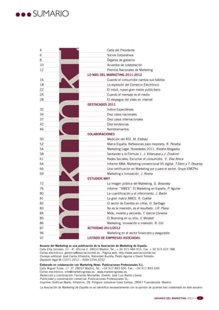 Pag 3:Anuario MKT 18/04/12 08:54 Página 1




                     SUMARIO


                         4                                               Carta del Presidente
                         6                                               Socios Corporativos
                         8                                               Órganos de gobierno
                         10                                              Acuerdos de colaboración
                         12                                              Premios Nacionales de Marketing
                                                             LO MÁS DEL MARKETING 2011-2012
                         16                                              Cuando el consumidor cambia sus hábitos
                         18                                              La explosión del Comercio Electrónico
                         22                                              El móvil, nuevo gran medio publicitario
                         24                                              Cuando el mensaje es el medio
                         28                                              El despegue del vídeo en internet
                                                             DESTACADOS 2011
                         32                                              Índice Expectativas
                         34                                              Diez casos nacionales
                         37                                              Diez casos internacionales
                         42                                              Diez tendencias
                         46                                              Nombramientos
                                                             COLABORACIONES
                         50                                              Medición del ROI. M. Estévez
                         52                                              Marca España. Reflexiones para mejorarla. R. Peralba
                         54                                              Marketing Legal. Novedades 2011. Riestra Abogados
                         58                                              Santander y la Fórmula 1. J. Villanueva y J. Zinskind
                         61                                              Redes Sociales: Escuchar al consumidor. E. Díaz Aroca
                         64                                              Informe AMA: Marketing convencional VS digital. T.Stein y T. Devaney
                         66                                              Una certificación en Marketing por y para el sector. Grupo EMCPro
                         69                                              Marketing e Innovación. J. Rovira
                                                             ESTUDIOS MKT
                         72                                              La imagen pública del Marketing. G. Bosovsky
                         76                                              Informe “AMES”: El Marketing en España. P. Aguilar
                         80                                              La cuantificación y el inferimiento. J. Barón
                         81                                              La gran matriz AMES. R. Cuéllar
                         82                                              El sector de Eventos en cifras. O. Santiago
                         83                                              No es la inversión, es el resultado. J.R. Plana
                         84                                              Mide, invierte y vencerás. T. García Cisneros
                         85                                              El Branding en su sitio. V. Mirabet
                         86                                              Marketing, innovación e inversión. R. Cid
                         87                                  ACTIVIDAD 2011/2012
                         96                                              Marketing en el sector financiero y asegurador
                         97                                  LISTADO DE EMPRESAS ASOCIADAS

                         Anuario del Marketing es una publicación de la Asociación de Marketing de España.
                         Calle Eloy Gonzalo, 27 - 4º. Oficina 2. 28010 Madrid. Tel.: + 34 915 484 915. Fax: + 34 915 423 788.
                         Correo electrónico: gerencia@asociacionmkt.es . Página web: http://www.asociacionmkt.es/
                         Consejo editorial: José Carlos Villalvilla, Natividad Buceta, Pedro Aguilar y David Torrejón.
                         Depósito legal M-13371-2012 - ISSN 2254-3252
                         Elaborado en colaboración con Marketing News. Publicaciones Profesionales S.L.
                         Calle Miguel Yuste, 17 -3º. 28037 Madrid. Tel.: +34 917 893 600. Fax.: +34 917 893 649.
                         Correo electrónico: info@marketingnews.es . www.marketingnews.es.
                         Redacción y coordinación: Fernando Montañés. Diseño: José Luis Badía Liberal.
                         Publicidad y coordinación comercial: Publicaciones Profesionales SL.
                         Imprime: Gráficas Marte. Villablino, 28. Polígono industrial Cobo Calleja. 28947 Fuenlabrada. Madrid.
                         La Asociación de Marketing de España no se identifica necesariamente con la opinión de quienes han colaborado en este anuario.


                                                                                                                 ANUARIO DEL MARKETING 2012    l l l   3
 