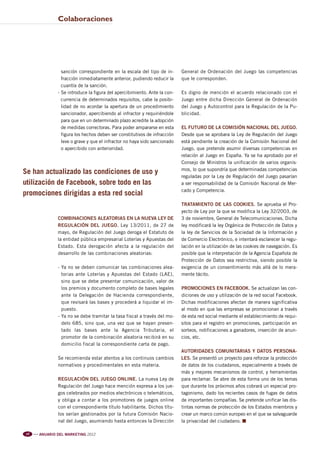 Pag 54-56:Anuario MKT 18/04/12 10:03 Página 2




                                Colaboraciones




                                  sanción correspondiente en la escala del tipo de in-      General de Ordenación del Juego las competencias
                                  fracción inmediatamente anterior, pudiendo reducir la     que le corresponden.
                                  cuantía de la sanción.
                                - Se introduce la figura del apercibimiento. Ante la con-   Es digno de mención el acuerdo relacionado con el
                                  currencia de determinados requisitos, cabe la posibi-     Juego entre dicha Dirección General de Ordenación
                                  lidad de no acordar la apertura de un procedimiento       del Juego y Autocontrol para la Regulación de la Pu-
                                  sancionador, apercibiendo al infractor y requiriéndole    blicidad.
                                  para que en un determinado plazo acredite la adopción
                                  de medidas correctoras. Para poder ampararse en esta      EL FUTURO DE LA COMISIÓN NACIONAL DEL JUEGO.
                                  figura los hechos deben ser constitutivos de infracción   Desde que se aprobara la Ley de Regulación del Juego
                                  leve o grave y que el infractor no haya sido sancionado   está pendiente la creación de la Comisión Nacional del
                                  o apercibido con anterioridad.                            Juego, que pretende asumir diversas competencias en
                                                                                            relación al Juego en España. Ya se ha aprobado por el
                                                                                            Consejo de Ministros la unificación de varios organis-
                                                                                            mos, lo que supondría que determinadas competencias
         Se han actualizado las condiciones de uso y
                                                                                            reguladas por la Ley de Regulación del Juego pasarían
         utilización de Facebook, sobre todo en las                                         a ser responsabilidad de la Comisión Nacional de Mer-
                                                                                            cado y Competencia.
         promociones dirigidas a esta red social
                                                                                            TRATAMIENTO DE LAS COOKIES. Se aprueba el Pro-
                                                                                            yecto de Ley por la que se modifica la Ley 32/2003, de
                                COMBINACIONES ALEATORIAS EN LA NUEVA LEY DE                 3 de noviembre, General de Telecomunicaciones. Dicha
                                REGULACIÓN DEL JUEGO. Ley 13/2011, de 27 de                 ley modificará la ley Orgánica de Protección de Datos y
                                mayo, de Regulación del Juego deroga el Estatuto de         la ley de Servicios de la Sociedad de la Información y
                                la entidad pública empresarial Loterías y Apuestas del      de Comercio Electrónico, e intentará esclarecer la regu-
                                Estado. Esta derogación afecta a la regulación del          lación en la utilización de las cookies de navegación. Es
                                desarrollo de las combinaciones aleatorias:                 posible que la interpretación de la Agencia Española de
                                                                                            Protección de Datos sea restrictiva, siendo posible la
                                - Ya no se deben comunicar las combinaciones alea-          exigencia de un consentimiento más allá de lo mera-
                                  torias ante Loterías y Apuestas del Estado (LAE),         mente tácito.
                                  sino que se debe presentar comunicación, valor de
                                  los premios y documento completo de bases legales         PROMOCIONES EN FACEBOOK. Se actualizan las con-
                                  ante la Delegación de Hacienda correspondiente,           diciones de uso y utilización de la red social Facebook.
                                  que revisará las bases y procederá a liquidar el im-      Dichas modificaciones afectan de manera significativa
                                  puesto.                                                   al modo en que las empresas se promocionan a través
                                - Ya no se debe tramitar la tasa fiscal a través del mo-    de esta red social mediante el establecimiento de requi-
                                  delo 685, sino que, una vez que se hayan presen-          sitos para el registro en promociones, participación en
                                  tado las bases ante la Agencia Tributaria, el             sorteos, notificaciones a ganadores, inserción de anun-
                                  promotor de la combinación aleatoria recibirá en su       cios, etc.
                                  domicilio fiscal la correspondiente carta de pago.
                                                                                            AUTORIDADES COMUNITARIAS Y DATOS PERSONA-
                                Se recomienda estar atentos a los continuos cambios         LES. Se presentó un proyecto para reforzar la protección
                                normativos y procedimentales en esta materia.               de datos de los ciudadanos, especialmente a través de
                                                                                            más y mejores mecanismos de control, y herramientas
                                REGULACIÓN DEL JUEGO ONLINE. La nueva Ley de                para reclamar. Se abre de esta forma uno de los temas
                                Regulación del Juego hace mención expresa a los jue-        que durante los próximos años cobrará un especial pro-
                                gos celebrados por medios electrónicos o telemáticos,       tagonismo, dado los recientes casos de fugas de datos
                                y obliga a contar a los promotores de juegos online         de importantes compañías. Se pretende unificar las dis-
                                con el correspondiente título habilitante. Dichos títu-     tintas normas de protección de los Estados miembros y
                                los serían gestionados por la futura Comisión Nacio-        crear un marco común europeo en el que se salvaguarde
                                nal del Juego, asumiendo hasta entonces la Dirección        la privacidad del ciudadano. n

           56   l l l
                        ANUARIO DEL MARKETING 2012
 
