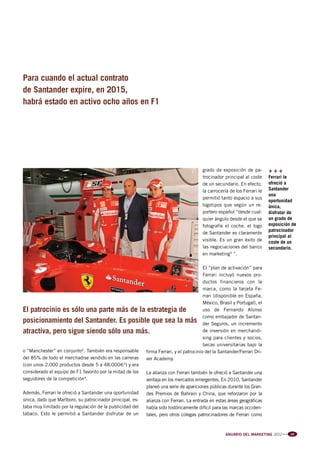 Pag 58-59-60:Anuario MKT 18/04/12 10:05 Página 2




         Para cuando el actual contrato
         de Santander expire, en 2015,
         habrá estado en activo ocho años en F1




                                                                                                 grado de exposición de pa-        +++
                                                                                                 trocinador principal al coste     Ferrari le
                                                                                                 de un secundario. En efecto,      ofreció a
                                                                                                 la carrocería de los Ferrari le   Santander
                                                                                                                                   una
                                                                                                 permitió tanto espacio a sus
                                                                                                                                   oportunidad
                                                                                                 logotipos que según un re-        única,
                                                                                                 portero español “desde cual-      disfrutar de
                                                                                                 quier ángulo desde el que se      un grado de
                                                                                                 fotografíe el coche, el logo      exposición de
                                                                                                                                   patrocinador
                                                                                                 de Santander es claramente
                                                                                                                                   principal al
                                                                                                 visible. Es un gran éxito de      coste de un
                                                                                                 las negociaciones del banco       secundario.
                                                                                                 en marketing5 ”.

                                                                                                El “plan de activación” para
                                                                                                Ferrari incluyó nuevos pro-
                                                                                                ductos financieros con la
                                                                                                marca, como la tarjeta Fe-
                                                                                                rrari (disponible en España,
                                                                                                México, Brasil y Portugal), el
         El patrocinio es sólo una parte más de la estrategia de                                uso de Fernando Alonso
                                                                                                como embajador de Santan-
         posicionamiento del Santander. Es posible que sea la más der Seguros, un incremento
         atractiva, pero sigue siendo sólo una más.                                             de inversión en merchandi-
                                                                                                sing para clientes y socios,
                                                                                                becas universitarias bajo la
         o “Manchester” en conjunto2. También era responsable     firma Ferrari, y el patrocinio del la Santander/Ferrari Dri-
         del 85% de todo el merchadise vendido en las carreras    ver Academy.
         (con unos 2.000 productos desde 5 a 48.000€3) y era
         considerado el equipo de F1 favorito por la mitad de los La alianza con Ferrari también le ofreció a Santander una
         seguidores de la competición4.                           ventaja en los mercados emergentes. En 2010, Santander
                                                                     planeó una serie de apariciones públicas durante los Gran-
         Además, Ferrari le ofreció a Santander una oportunidad      des Premios de Bahrain y China, que reforzaron por la
         única, dado que Marlboro, su patrocinador principal, es-    alianza con Ferrari. La entrada en estas áreas geográficas
         taba muy limitado por la regulación de la publicidad del    había sido históricamente difícil para las marcas occiden-
         tabaco. Esto le permitió a Santander disfrutar de un        tales, pero otros colegas patrocinadores de Ferrari como



                                                                                                            ANUARIO DEL MARKETING 2012   l l l   59
 