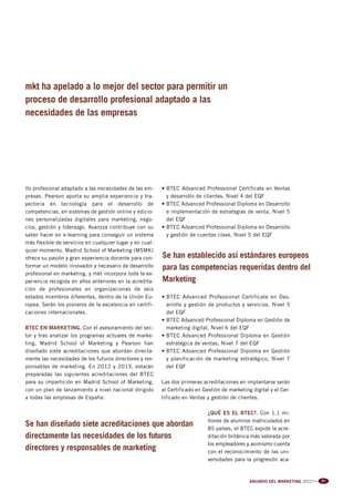 Pag 66-67-68:Anuario MKT 18/04/12 10:16 Página 2




         mkt ha apelado a lo mejor del sector para permitir un
         proceso de desarrollo profesional adaptado a las
         necesidades de las empresas




         llo profesional adaptado a las necesidades de las em-     • BTEC Advanced Professional Certificate en Ventas
         presas. Pearson aporta su amplia experiencia y tra-         y desarrollo de clientes, Nivel 4 del EQF
         yectoria en tecnología para el desarrollo de              • BTEC Advanced Professional Diploma en Desarrollo
         competencias, en sistemas de gestión online y edicio-       e implementación de estrategias de venta, Nivel 5
         nes personalizadas digitales para marketing, nego-          del EQF
         cios, gestión y liderazgo. Avanzza contribuye con su      • BTEC Advanced Professional Diploma en Desarrollo
         saber hacer en e-learning para conseguir un sistema         y gestión de cuentas clave, Nivel 5 del EQF
         más flexible de servicios en cualquier lugar y en cual-
         quier momento. Madrid School of Marketing (MSMK)
         ofrece su pasión y gran experiencia docente para con-     Se han establecido así estándares europeos
         formar un modelo innovador y necesario de desarrollo      para las competencias requeridas dentro del
         profesional en marketing, y mkt incorpora toda la ex-
         periencia recogida en años anteriores en la acredita-     Marketing
         ción de profesionales en organizaciones de seis
         estados miembros diferentes, dentro de la Unión Eu-       • BTEC Advanced Professional Certificate en Des-
         ropea. Serán los pioneros de la excelencia en certifi-      arrollo y gestión de productos y servicios, Nivel 5
         caciones internacionales.                                   del EQF
                                                                   • BTEC Advanced Professional Diploma en Gestión de
         BTEC EN MARKETING. Con el asesoramiento del sec-            marketing digital, Nivel 6 del EQF
         tor y tras analizar los programas actuales de marke-      • BTEC Advanced Professional Diploma en Gestión
         ting, Madrid School of Marketing y Pearson han              estratégica de ventas, Nivel 7 del EQF
         diseñado siete acreditaciones que abordan directa-        • BTEC Advanced Professional Diploma en Gestión
         mente las necesidades de los futuros directores y res-      y planificación de marketing estratégico, Nivel 7
         ponsables de marketing. En 2012 y 2013, estarán             del EQF
         preparadas las siguientes acreditaciones del BTEC
         para su impartición en Madrid School of Marketing,        Las dos primeras acreditaciones en implantarse serán
         con un plan de lanzamiento a nivel nacional dirigido      el Certificado en Gestión de marketing digital y el Cer-
         a todas las empresas de España:                           tificado en Ventas y gestión de clientes.

                                                                                       ¿QUÉ ES EL BTEC?. Con 1,1 mi-
                                                                                       llones de alumnos matriculados en
         Se han diseñado siete acreditaciones que abordan                              85 países, el BTEC expide la acre-
         directamente las necesidades de los futuros                                   ditación británica más valorada por
                                                                                       los empleadores y asimismo cuenta
         directores y responsables de marketing                                        con el reconocimiento de las uni-
                                                                                       versidades para la progresión aca-



                                                                                                         ANUARIO DEL MARKETING 2012   l l l   67
 