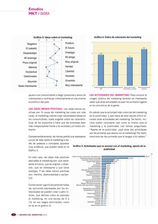 Pag 72-73-74-75:Anuario MKT 18/04/12 10:28 Página 3




                                estudios
                                mkt / DOXA




                                ayuda a los consumidores a elegir productos y servicios   LAS ACTIVIDADES DEL MARKETING? Para conocer la
                                interesantes y contribuye indirectamente al crecimiento   imagen pública del marketing también es interesante
                                económico del país.                                       saber qué otras actividades ocupan los primeros lugares
                                                                                          en la conciencia de la gente.
                                LAS IDEAS MENOS POSITIVAS. Las ideas menos po-
                                sitivas son: A causa del marketing las cosas son más      Es sabido que la actividad más conocida del marketing
                                caras, el marketing intenta crear necesidades falsas en   es la publicidad, y que fuera de ésta resulta difícil re-
                                los consumidores, suele engañar sobre las caracterís-     cordar otras actividades del marketing. De hecho, mu-
                                ticas de los productos y hace que las empresas sean       chos suelen considerar casi como la misma cosa el
                                más irresponsables frente a la sociedad y el medio am-    marketing y la publicidad. Les hemos preguntado:
                                biente.                                                   “Aparte de la publicidad, ¿qué otras dos actividades
                                                                                          son las primeras que asocia con el marketing? Por favor,
                                Complementariamente, les hemos pedido que expresaran      mencione las dos primeras que le vengan a la cabeza.”
                                juicios de valor sobre el marketing a tra-
                                vés de palabras o conceptos opuestos
                                muy sintéticos, que pueden verse en el
                                Gráfico 3.

                                En este caso, las ideas más positivas
                                asociadas al marketing son: que repre-
                                senta el futuro, que es original, y diver-
                                tido, que es interesante y que tiene
                                prestigio. Y las ideas menos positivas
                                son: mentira, deshonestidad y esclavi-
                                tud.

                                Combinando significativamente todas
                                las opiniones expresadas por los en-
                                trevistados se pueden crear cuatro ín-
                                dices, que definen cómo es valorado
                                el marketing, en una escala de 0 a
                                10, en sus rasgos dominantes, como
                                se ve en el gráfico 4.


           74   l l l
                        ANUARIO DEL MARKETING 2012
 