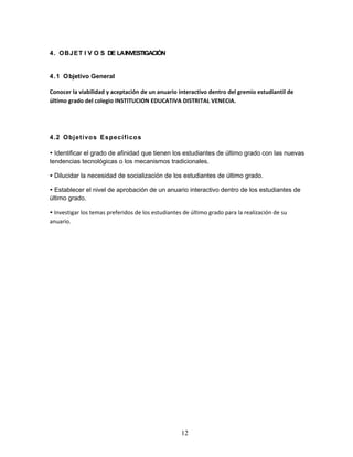 12 
4. OBJET I V O S DE LA INVESTIGACIÓN 
4.1 Objetivo General 
Conocer la viabilidad y aceptación de un anuario interactivo dentro del gremio estudiantil de 
último grado del colegio INSTITUCION EDUCATIVA DISTRITAL VENECIA. 
4.2 Objetivos Específicos 
• Identificar el grado de afinidad que tienen los estudiantes de último grado con las nuevas 
tendencias tecnológicas o los mecanismos tradicionales. 
• Dilucidar la necesidad de socialización de los estudiantes de último grado. 
• Establecer el nivel de aprobación de un anuario interactivo dentro de los estudiantes de 
último grado. 
• Investigar los temas preferidos de los estudiantes de último grado para la realización de su 
anuario. 
 