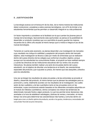 13 
5. JUSTIFICACIÓN 
La tecnología avanza con el transcurrir de los días, de la misma manera las instituciones 
deben evolucionar y acoplarse a estos avances tecnológicos, con el fin de brindar a los 
estudiantes herramientas que les permitan un desarrollo integral en su vida profesional. 
Un factor importante a considerar es la facilidad con la que cuentan los jóvenes para el 
manejo de la tecnología. Aprovechando esta oportunidad, se piensa en la posibilidad de 
desarrollar un producto novedoso que va a permitirle al usuario guardar los mejores 
recuerdos de su último año escolar al mismo tiempo que lo motiva e integra al uso de las 
nuevas tecnologías. 
Teniendo en cuenta este escenario, se planea desarrollar una investigación de mercados 
cuyo resultado nos indique la viabilidad y aceptación del proyecto dentro del mercado 
objetivo, esta investigación se llevara a cabo por medio de entrevistas que se realizaran 
dentro del cuerpo directivo de los colegios que conforman el publico objetivo, porque 
aunque son los estudiantes los consumidores finales, el proyectó se hace realidad siempre 
y cuando las directivas de las instituciones educativas den luz verde a los anuarios 
interactivos. Se planea también realizar una serie de encuestas dentro del cuerpo 
estudiantil, con el objetivo de dilucidar una tendencia en el diseño, las características 
especiales del producto y por supuesto su precio, de manera que sea asequible y atractivo 
para los estudiantes. 
Una vez se tengan los resultados de estas encuestas y de las entrevistas se procede al 
diseño y desarrollo del producto, al mismo tiempo que se planean las estrategias para su 
promoción y venta, totalmente acordes con los resultados de la investigación, los cuales 
serán de tipo cualitativo y de tipo cuantitativo tanto en las encuestas como en las 
entrevistas, cuyas conclusiones estarán basadas en los diferentes conceptos adquiridos en 
el modulo de métodos cuantitativos, dichos conceptos nos indican las tendencias de 
determinado mercado frente a algún producto, lo cual nos permite tomar decisiones más 
acertadas a la hora de establecer estrategias y tácticas de ventas y mercadeo, al mismo 
tiempo nos sirve para determinar las características más fuertes y comunes dentro del 
target para crear un diseño optimo de producto, acorde a los gustos, tendencias y necesidades del 
consumidor final del anuario interactivo. 
 