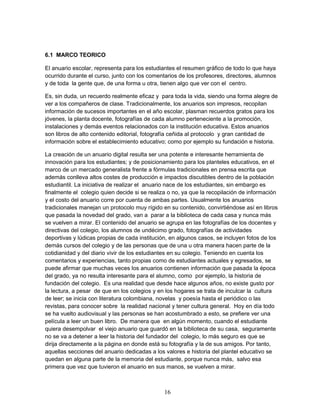 6.1 MARCO TEORICO 
El anuario escolar, representa para los estudiantes el resumen gráfico de todo lo que haya 
ocurrido durante el curso, junto con los comentarios de los profesores, directores, alumnos 
y de toda la gente que, de una forma u otra, tienen algo que ver con el centro. 
Es, sin duda, un recuerdo realmente eficaz y para toda la vida, siendo una forma alegre de 
ver a los compañeros de clase. Tradicionalmente, los anuarios son impresos, recopilan 
información de sucesos importantes en el año escolar, plasman recuerdos gratos para los 
jóvenes, la planta docente, fotografías de cada alumno perteneciente a la promoción, 
instalaciones y demás eventos relacionados con la institución educativa. Estos anuarios 
son libros de alto contenido editorial, fotografía ceñida al protocolo y gran cantidad de 
información sobre el establecimiento educativo; como por ejemplo su fundación e historia. 
La creación de un anuario digital resulta ser una potente e interesante herramienta de 
innovación para los estudiantes; y de posicionamiento para los planteles educativos, en el 
marco de un mercado generalista frente a fórmulas tradicionales en prensa escrita que 
además conlleva altos costes de producción e impactos discutibles dentro de la población 
estudiantil. La iniciativa de realizar el anuario nace de los estudiantes, sin embargo es 
finalmente el colegio quien decide si se realiza o no, ya que la recopilación de información 
y el costo del anuario corre por cuenta de ambas partes. Usualmente los anuarios 
tradicionales manejan un protocolo muy rígido en su contenido, convirtiéndose así en libros 
que pasada la novedad del grado, van a parar a la biblioteca de cada casa y nunca más 
se vuelven a mirar. El contenido del anuario se agrupa en las fotografías de los docentes y 
directivas del colegio, los alumnos de undécimo grado, fotografías de actividades 
deportivas y lúdicas propias de cada institución, en algunos casos, se incluyen fotos de los 
demás cursos del colegio y de las personas que de una u otra manera hacen parte de la 
cotidianidad y del diario vivir de los estudiantes en su colegio. Teniendo en cuenta los 
comentarios y experiencias, tanto propias como de estudiantes actuales y egresados, se 
puede afirmar que muchas veces los anuarios contienen información que pasada la época 
del grado, ya no resulta interesante para el alumno, como por ejemplo, la historia de 
fundación del colegio. Es una realidad que desde hace algunos años, no existe gusto por 
la lectura, a pesar de que en los colegios y en los hogares se trata de inculcar la cultura 
de leer; se inicia con literatura colombiana, novelas y poesía hasta el periódico o las 
revistas, para conocer sobre la realidad nacional y tener cultura general. Hoy en día todo 
se ha vuelto audiovisual y las personas se han acostumbrado a esto, se prefiere ver una 
película a leer un buen libro. De manera que en algún momento, cuando el estudiante 
quiera desempolvar el viejo anuario que guardó en la biblioteca de su casa, seguramente 
no se va a detener a leer la historia del fundador del colegio, lo más seguro es que se 
dirija directamente a la página en donde está su fotografía y la de sus amigos. Por tanto, 
aquellas secciones del anuario dedicadas a los valores e historia del plantel educativo se 
quedan en alguna parte de la memoria del estudiante, porque nunca más, salvo esa 
primera que vez que tuvieron el anuario en sus manos, se vuelven a mirar. 
16 
 