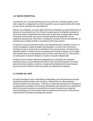 17 
6.2 MARCO CONCEPTUAL 
La producción de un anuario tradicional corre por cuenta de un diseñador gráfico, quien 
está a cargo de su diagramación y diseño en general, que por supuesto debe estar acorde 
con las normas y protocolo de cada institución. 
Debido a las cantidades, el anuario debe imprimirse en litografías que aproximadamente se 
demoran en su producción de 15 a 20 días. Es posible que en las litografías se preste el 
servicio de diseño y diagramación de manera que en este caso, el colegio debe entregar 
únicamente la información que será el contenido editorial y las fotografías con sus 
respectivas descripciones. Ahora bien, si la litografía no presta el servicio del diseñador, es 
necesario que el colegio contrate a una persona externa para este fin. 
El costo de un anuario tradicional impreso varía dependiendo de la cantidad a imprimir, el 
número de páginas, la clase del papel y del empastado. Un punto a favor del anuario 
interactivo es que no requiere de una cantidad mínima para producirse, normalmente las 
litografías exigen un número mínimo de anuarios para concretar el negocio con el colegio, 
esta cantidad varía con cada litografía, pero el número oscila entre los 70 y 100 anuarios, 
en cambio para un anuario interactivo no resulta un requisito indispensable. 
El clásico anuario impreso está siendo desplazado por la tecnología de multimedia 
interactiva actual, ya que a diferencia del clásico, éste nos permite proponer una amplia 
gama de recursos visuales y auditivos, en lugar de las limitaciones del anuario impreso, 
que por economía limitan el número de eventos y la calidad de las imágenes. 
6.3 ESTADO DEL ARTE 
El avance tecnológico crece a velocidades inimaginables y son precisamente los jóvenes 
estudiantes quienes se hallan más vinculados y relacionados con este cambiante y 
evolutivo escenario de la tecnología. Teniendo en cuenta este panorama y la necesidad de 
los graduandos de perpetuar sus memorias estudiantiles más relevantes de su significativo 
último año escolar se propone el desarrollo de un anuario interactivo que integre las 
nuevas tecnologías y al mismo tiempo supla la necesidad de conservar los más bonitos y 
representativos recuerdos de esa etapa tan especial. 
 