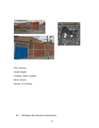 19 
País: Colombia 
Ciudad: Bogotá 
Localidad: “sexta” Tunjuelito 
Barrio: Venecia 
Nombre: I E D Venecia 
6. 1 Vent aj a s de l Anuar i o Interact i v o 
 