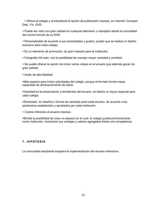 • Ofrece al colegio y al estudiante la opción de publicación impreso, en internet, Compact 
Disk, Y/o DVD. 
• Puede ser visto con gran calidad en cualquier televisión y manejarlo desde la comodidad 
del control remoto de su DVD. 
• Personalizable de acuerdo a sus necesidades y gustos, puesto que se realiza un diseño 
exclusivo para cada colegio. 
• Es un elemento de promoción, de gran impacto para la institución. 
• Fotografía full color, con la posibilidad de manejar mayor variedad y cantidad. 
• Se puede ofrecer la opción de incluir varios videos en el anuario que además gozan de 
gran calidad. 
• Audio de alta fidelidad. 
•Más espacio para incluir actividades del colegio, porque el formato brinda mayor 
capacidad de almacenamiento de datos. 
•Variedad en la presentación y temblantes del anuario, se diseña un layout especial para 
cada colegio. 
•Diversidad en diseños y formas de caratulas para cada anuario, de acuerdo a los 
parámetros establecidos y aprobados por cada institución. 
• Costos inferiores al anuario impreso. 
•Brinda la posibilidad de crear un espacio en el cual, el colegio pueda promocionarse 
como institución, mostrando sus ventajas y valores agregados frente a la competencia. 
20 
7. HIPÓTESI S 
La comunidad estudiantil aceptara la implementación del anuario interactivo. 
 