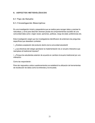 21 
8. ASPECTOS METODOLÓGICOS 
8. 1 Tipo de Estudio 
8. 1. 1 Invest igació n Descr ipt i va : 
Es una investigación inicial y preparatoria que se realiza para recoger datos y precisar la 
naturaleza, y sirve para describir diversas pautas de comportamientos sociales de una 
comunidad tales como: origen racial, opiniones, políticas, rango de edad, preferencias etc. 
Esta investigación exigió que los investigadores identificaran de antemano las preguntas 
específicas que deseaban contestar: 
• ¿Existiera aceptación del producto dentro de la comunidad estudiantil 
• ¿Las directivas del colegio aprobaran la implementación de un anuario interactivo que 
reemplace el tradicional impreso? 
• ¿Porque los estudiantes estarían de acuerdo en cambiar el anuario tradicional por uno 
interactivo 
Como las responderán: 
Para dar respuesta a estos cuestionamientos se estableció la utilización de herramientas 
de recolección de datos como la entrevista y la encuesta. 
 