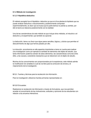 22 
8.1.2 Método de investigación 
8.1.2.1 Hipotético-deductivo 
El método escogido fue el Hipotético- deductivo ya que en él se plantea la hipótesis que se 
puede analizar deductiva o inductivamente y posteriormente comprobar 
experimentalmente, es decir que se busca que la parte teórica no pierda su sentido, por 
ello la teoría se relaciona posteriormente con la realidad. 
Una de las características de este método es que incluye otros métodos, el inductivo o el 
deductivo y el experimental, que también es opcional. 
La deducción, tiene a su favor que sigue pasos sencillos, lógicos, y obvios que permiten el 
descubrimiento de algo que hemos pasado por alto. 
La inducción, encontramos en ella aspectos importantes a tener en cuenta para realizar 
una investigación como por ejemplo la cantidad de elementos del objeto de estudio, que 
tanta información podemos extraer de estos elementos, las características comunes entre 
ellos, y las causas y caracteres necesarios que se relacionan con el objeto de estudio. 
Muchos de los conocimientos son proporcionados por la experiencia, este método admite 
la modificación de variables lo cual da vía libre para la corrección de errores y el 
mejoramiento de la investigación. 
8.1.3 . Fuentes y técnicas para la recolección de información. 
Para la investigación utilizamos fuentes primarias representadas en: 
8.1.3.1 Encuestas: 
Realizamos la recolección de información a través de formularios, que nos permiten 
acceder al conocimiento de las motivaciones, actitudes y opiniones de los estudiantes con 
relación a los anuarios interactivos. 
 