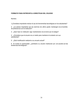 FORMATO PARA ENTREVISTA A DIRECTIVAS DEL COLEGIO 
24 
Nombre: 
1¿Considera importante motivar el uso de herramientas tecnológicas en los estudiantes? 
2. ¿Le parece importante que los alumnos de ultimo grado mantengan vivo el sentido 
de pertenencia con la institución? 
3. ¿Qué hace la institución siga manteniendo vivo el amor por el colegio? 
4. ¿Considera que el anuario es un medio para mantener el contacto con sus 
estudiantes? 
5. ¿Qué modificación realizaría a su anuario actual? 
6. Si tuviera la oportunidad, ¿cambiaría su anuario tradicional por uno acorde con las 
tendencias tecnológicas? 
 