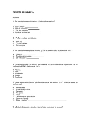 FORMATO DE ENCUESTA 
Nombre: 
1. De las siguientes actividades, ¿Cuál prefiere realizar? 
a. Leer un libro 
b. Leer el periódico ____________ 
c. Ver una película 
d. Navegar en Internet____________ 
2. Prefiere realizar actividades: 
a. Solo (a). 
b. Con los padres. 
c. Con amigos. 
3. De los siguientes tipos de anuario, ¿Cuál le gustaría para la promoción 2014? 
a. Ninguno 
b. Tradicional (impreso) 
c. CD Interactivo 
4. ¿Cómo le parece un anuario que muestre todos los momentos importantes de la 
promoción 2014? Califique de 1 a 5. 
1: Pésimo. 
2: Malo. 
3: Indiferente. 
4: Bueno. 
5: Excelente. 
5. ¿Qué eventos le gustaría que formaran parte del anuario 2014? (marque las de su 
preferencia) 
a. Intercalases 
b. Torneos deportivos. 
c. Excursión 
d. Pre prom. 
e. Prom. 
f. Ceremonia de graduación. 
g. Semana Cultural. 
h. Otros ¿cuáles? 
6. ¿Estaría dispuesto a aportar material para enriquecer el anuario? 
 