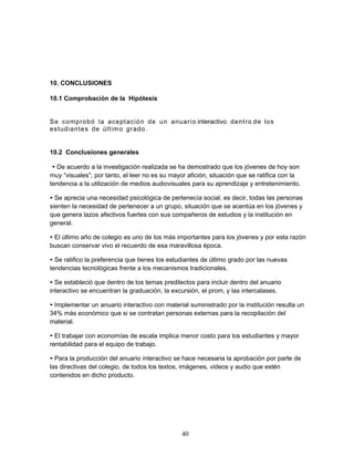 40 
10. CONCLUSIONES 
10.1 Comprobación de la Hipótesis 
Se comprobó la aceptación de un anuario interactivo dentro de los 
estudiantes de último grado. 
10.2 Conclusiones generales 
• De acuerdo a la investigación realizada se ha demostrado que los jóvenes de hoy son 
muy “visuales”; por tanto, el leer no es su mayor afición, situación que se ratifica con la 
tendencia a la utilización de medios audiovisuales para su aprendizaje y entretenimiento. 
• Se aprecia una necesidad psicológica de pertenecía social, es decir, todas las personas 
sienten la necesidad de pertenecer a un grupo, situación que se acentúa en los jóvenes y 
que genera lazos afectivos fuertes con sus compañeros de estudios y la institución en 
general. 
• El último año de colegio es uno de los más importantes para los jóvenes y por esta razón 
buscan conservar vivo el recuerdo de esa maravillosa época. 
• Se ratifico la preferencia que tienes los estudiantes de último grado por las nuevas 
tendencias tecnológicas frente a los mecanismos tradicionales. 
• Se estableció que dentro de los temas predilectos para incluir dentro del anuario 
interactivo se encuentran la graduación, la excursión, el prom, y las intercalases. 
• Implementar un anuario interactivo con material suministrado por la institución resulta un 
34% más económico que si se contratan personas externas para la recopilación del 
material. 
• El trabajar con economías de escala implica menor costo para los estudiantes y mayor 
rentabilidad para el equipo de trabajo. 
• Para la producción del anuario interactivo se hace necesaria la aprobación por parte de 
las directivas del colegio, de todos los textos, imágenes, videos y audio que estén 
contenidos en dicho producto. 
 