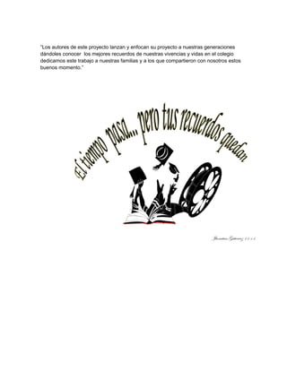“Los autores de este proyecto lanzan y enfocan su proyecto a nuestras generaciones 
dándoles conocer los mejores recuerdos de nuestras vivencias y vidas en el colegio 
dedicamos este trabajo a nuestras familias y a los que compartieron con nosotros estos 
buenos momento.” 
 