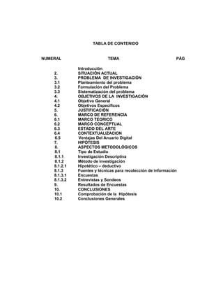 TABLA DE CONTENIDO 
NUMERAL TEMA PÁG 
Introducción 
2. SITUACIÓN ACTUAL 
3. PROBLEMA DE INVESTIGACIÓN 
3.1 Planteamiento del problema 
3.2 Formulación del Problema 
3.3 Sistematización del problema 
4. OBJETIVOS DE LA INVESTIGACIÓN 
4.1 Objetivo General 
4.2 Objetivos Específicos 
5. JUSTIFICACIÓN 
6. MARCO DE REFERENCIA 
6.1 MARCO TEORICO 
6.2 MARCO CONCEPTUAL 
6.3 ESTADO DEL ARTE 
6.4 CONTEXTUALIZACION 
6.5 Ventajas Del Anuario Digital 
7. HIPÓTESIS 
8. ASPECTOS METODOLÓGICOS 
8.1 Tipo de Estudio 
8.1.1 Investigación Descriptiva 
8.1.2 Método de investigación 
8.1.2.1 Hipotético – deductivo 
8.1.3 Fuentes y técnicas para recolección de información 
8.1.3.1 Encuestas 
8.1.3.2 Entrevistas y Sondeos 
9. Resultados de Encuestas 
10. CONCLUSIONES 
10.1 Comprobación de la Hipótesis 
10.2 Conclusiones Generales 
 