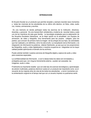 INTRODUCCION 
El Anuario Escolar es un producto que permite recopilar y siempre recordar esos momentos 
y todas las vivencias de los estudiantes de su último año electivo, en fotos, video, audio 
voz, música, animaciones y escritos. 
Es una memoria en donde participan todos los alumnos de la institución, directivos, 
docentes, y personal. Es una manera fácil, entretenida y moderna de recordar todos y cada 
uno de los miembros de esta gran familia. La tecnología empleada para la elaboración de 
los Anuarios Escolares Interactivos es la mejor opción en la actualidad, con Equipos de 
animación, de video y fotografía. Una herramienta para los propios colegios, para los 
padres, que conocen de primera mano la imagen de los amigos de sus hijos, las actividades 
que han realizado y en definitiva, cómo ha sido el año. La recopilación de la información, o la 
integración de información la podemos obtener fácilmente, ya sea que se nos proporcionen 
las fotografías, audio y video digitalizados o nosotros ocuparnos en integrarlas con la mayor 
calidad posible optimizando el tamaño de los archivos. 
Puede solicitar también nuestros servicios de fotografía digital y captura de audio y video 
para ocasiones especiales. 
La confidencialidad de información, si así lo desea todos los datos son encriptados y 
protegidos para que, con ninguna herramienta externa, puedan ser acezadas las 
imágenes, audio o video. 
Finalmente es importante resaltar que con este tipo de avances tecnológicos y aprendizajes 
de edición multimedia, podemos disminuir costos en un producto tan importante como es el 
recuerdo de los mejores años de vida de los todos los estudiantes, y revivir momentos con 
la ambientación original en el tiempo real que con un anuario Impreso no podríamos sentir. 
9 
 