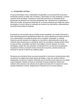 2. SITUACIÓN ACTUAL 
El avance tecnológico crece a velocidades inimaginables y son precisamente los jóvenes 
estudiantes quienes se hallan más vinculados y relacionados con este cambiante y evolutivo 
escenario de la tecnología. Teniendo en cuenta este panorama y la necesidad de los 
graduandos de perpetuar sus memorias estudiantiles más relevantes de su significativo y 
último año escolar, se propone el desarrollo de un anuario interactivo que integre las nuevas 
tecnologías y al mismo tiempo la necesidad de conservar los más bonitos y representativos 
recuerdos de esa etapa tan especial. 
El producto es una evolución del ya conocido anuario estudiantil, que maneja información y 
fotos importantes para los estudiantes del último año, el plus diferencial de nuestro producto 
es su interactividad, la novedad de poder verlo en cualquier computador, su carácter 
interactivo permite recrearlo con imágenes en movimiento y adicionalmente el sonido que 
ambienta cada recuerdo para un estudiante. Dentro de sus páginas virtuales tendrán videos 
en lugar de fotos, de aquellos momentos memorables, como por ejemplo: los torneos 
intercalases, engish day, días culturales, el importante Prom, la ceremonia de graduación, 
recopilación de fotos y animación de las mismas de la excursión y demás eventos que 
enmarcan la vida de un alumno de undécimo grado. 
Pensamos que el producto tiene muy buena proyección a nivel local y nacional porque todos 
recordamos con alegría esas lindas épocas del colegio y mejor aun resulta la idea de 
perpetuarlas a través de un sistema multimedia que la recreara mucho mejor que una simple 
y plana fotografía. Además se tiene ya contactado el equipo profesional creativo que 
realizaría dicho producto y los cálculos de los gastos de producción no superan los rubros 
actuales destinados al diseño, diagramación e impresión de los anuarios clásicos. 
10 
 
