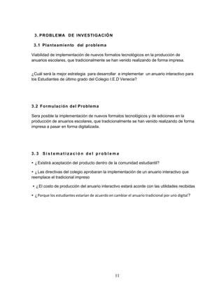 3. PROBLEMA DE INVESTIGACIÓN 
3.1 Planteamiento del problema 
Viabilidad de implementación de nuevos formatos tecnológicos en la producción de 
anuarios escolares, que tradicionalmente se han venido realizando de forma impresa. 
¿Cuál será la mejor estrategia para desarrollar e implementar un anuario interactivo para 
los Estudiantes de último grado del Colegio I.E.D Venecia? 
3.2 Formulación del Problema 
Sera posible la implementación de nuevos formatos tecnológicos y de ediciones en la 
producción de anuarios escolares, que tradicionalmente se han venido realizando de forma 
impresa a pasar en forma digitalizada. 
3. 3 S i s t ema t i z a c i ó n d e l p r o b l ema 
• ¿Existirá aceptación del producto dentro de la comunidad estudiantil? 
• ¿Las directivas del colegio aprobaran la implementación de un anuario interactivo que 
reemplace el tradicional impreso 
• ¿El costo de producción del anuario interactivo estará acorde con las utilidades recibidas 
• ¿Porque los estudiantes estarían de acuerdo en cambiar el anuario tradicional por uno digital? 
11 
 