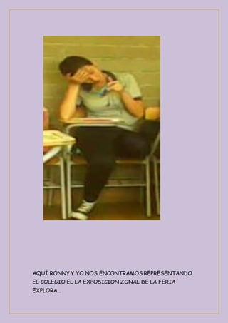 AQUÍ RONNY Y YO NOS ENCONTRAMOS REPRESENTANDO 
EL COLEGIO EL LA EXPOSICION ZONAL DE LA FERIA 
EXPLORA… 
 