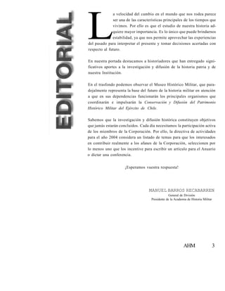 L
              a velocidad del cambio en el mundo que nos rodea parece
               ser una de las características principales de los tiempos que
              vivimos. Por ello es que el estudio de nuestra historia ad-
              quiere mayor importancia. Es lo único que puede brindarnos
              estabilidad, ya que nos permite aprovechar las experiencias
del pasado para interpretar el presente y tomar decisiones acertadas con
respecto al futuro.

En nuestra portada destacamos a historiadores que han entregado signi-
ficativos aportes a la investigación y difusión de la historia patria y de
nuestra Institución.

En el trasfondo podemos observar el Museo Histórico Militar, que para-
dojalmente representa la base del futuro de la historia militar en atención
a que en sus dependencias funcionarán los principales organismos que
coordinarán e impulsarán la Conservación y Difusión del Patrimonio
Histórico Militar del Ejército de Chile.

Sabemos que la investigación y difusión histórica constituyen objetivos
que jamás estarán concluidos. Cada día necesitamos la participación activa
de los miembros de la Corporación. Por ello, la directiva de actividades
para el año 2004 considera un listado de temas para que los interesados
en contribuir realmente a los afanes de la Corporación, seleccionen por
lo menos uno que los incentive para escribir un artículo para el Anuario
o dictar una conferencia.


                     ¡Esperamos vuestra respuesta!




                                    MANUEL BARROS RECABARREN
                                                  General de División
                                     Presidente de la Academia de Historia Militar




                                                            AHM                      3
 