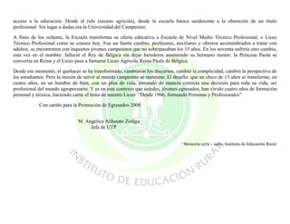 acceso a la educación. Desde el rulo (secano agrícola), desde la escuela básica unidocente a la obtención de un título
profesional. Sin lugar a dudas era la Universidad del Campesino.

A fines de los ochenta, la Escuela transforma su oferta educativa a Escuela de Nivel Medio Técnico Profesional, o Liceo
Técnico Profesional como se conoce hoy. Fue un fuerte cambio, profesores, auxiliares y obreros acostumbrados a tratar con
adultos, se encontraron con inquietos jóvenes campesinos que no sobrepasaban los 15 años. En los noventa sufriría otro cambio,
esta vez en el nombre: falleció el Rey de Bélgica sin dejar herederos asumiendo su hermano menor: la Princesa Paola se
convertía en Reina y el Liceo pasa a llamarse Liceo Agrícola Reina Paola de Bélgica.

Desde ese momento, el quehacer se ha transformado, cambiaron los discursos, cambió la complicidad, cambió la perspectiva de
los estudiantes. Pero la misión de servir al mundo campesino se mantiene. El desafío: que un chico de 13 años se transforme, en
cuatro años, en un hombre de bien, con un plan de vida, tomando de manera correcta una decisión para toda su vida, ser
profesional del mundo agropecuario. Y es en este contexto que ustedes, jóvenes egresados, han vivido cuatro años de formación
personal y técnica, haciendo carne el lema de nuestro Liceo: “Desde 1966, formando Personas y Profesionales”.

            Con cariño para la Promoción de Egresados 2008


                               M. Angélica Aldunate Zúñiga
                                    Jefa de UTP


                                                                                 1   Memoria 1979 – 1980, Instituto de Educación Rural
 