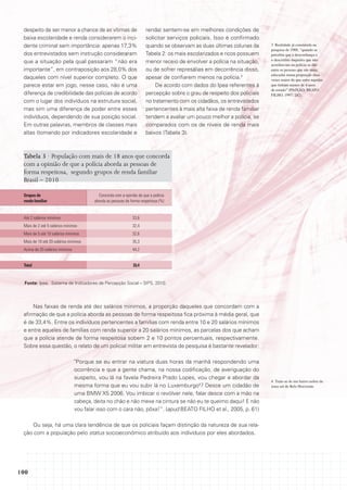 despeito de ser menor a chance de as vítimas de                      renda) sentem-se em melhores condições de
 baixa escolaridade e renda considerarem o inci-                      solicitar serviços policiais. Isso é confirmado
 dente criminal sem importância: apenas 17,3%                         quando se observam as duas últimas colunas da      3 Realidade já constatada na
                                                                                                                         pesquisa de 1988, “quando se
 dos entrevistados sem instrução consideraram                         Tabela 2: os mais escolarizados e ricos possuem    percebia que a desconfiança e
                                                                                                                         o descrédito daqueles que não
 que a situação pela qual passaram “não era                           menor receio de envolver a polícia na situação,
                                                                                                                         acreditavam na polícia se dão
 importante”, em contraposição aos 28,0% dos                          ou de sofrer represálias em decorrência disso,     entre as pessoas que são mais
                                                                                                                         educadas numa proporção duas
 daqueles com nível superior completo. O que                          apesar de confiarem menos na polícia.3             vezes maior do que entre aqueles
 parece estar em jogo, nesse caso, não é uma                              De acordo com dados do Ipea referentes à       que tinham menos de 4 anos
                                                                                                                         de estudo” (PAIXÃO; BEATO
 diferença de credibilidade das polícias de acordo                    percepção sobre o grau de respeito dos policiais   FILHO, 1997: 242).
 com o lugar dos indivíduos na estrutura social,                      no tratamento com os cidadãos, os entrevistados
 mas sim uma diferença de poder entre esses                           pertencentes à mais alta faixa de renda familiar
 indivíduos, dependendo de sua posição social.                        tendem a avaliar um pouco melhor a polícia, se
 Em outras palavras, membros de classes mais                          comparados com os de níveis de renda mais
 altas (tomando por indicadores escolaridade e                        baixos (Tabela 3).



 Tabela 3 · População com mais de 18 anos que concorda
 com a opinião de que a polícia aborda as pessoas de
 forma respeitosa, segundo grupos de renda familiar
 Brasil – 2010

 Grupos de                                Concorda com a opinião de que a polícia
 renda familiar                         aborda as pessoas de forma respeitosa (%)


 Até 2 salários mínimos                                       33,6
 Mais de 2 até 5 salários mínimos                             32,4
 Mais de 5 até 10 salários mínimos                            32,6
 Mais de 10 até 20 salários mínimos                           35,3
 Acima de 20 salários mínimos                                 44,2


 total                                                        33,4


  Fonte: Ipea. Sistema de Indicadores de Percepção Social – SIPS, 2010.




     Nas faixas de renda até dez salários mínimos, a proporção daqueles que concordam com a
 afirmação de que a polícia aborda as pessoas de forma respeitosa fica próxima à média geral, que
 é de 33,4%. Entre os indivíduos pertencentes a famílias com renda entre 10 e 20 salários mínimos
 e entre aqueles de famílias com renda superior a 20 salários mínimos, as parcelas dos que acham
 que a polícia atende de forma respeitosa sobem 2 e 10 pontos percentuais, respectivamente.
 Sobre essa questão, o relato de um policial militar em entrevista de pesquisa é bastante revelador:

                                "Porque se eu entrar na viatura duas horas da manhã respondendo uma
                                ocorrência e que a gente chama, na nossa codificação, de averiguação do
                                suspeito, vou lá na favela Pedreira Prado Lopes, vou chegar e abordar da
                                                                                                                         4 Trata-se de um bairro nobre da
                                mesma forma que eu vou subir lá no Luxemburgo4? Desce um cidadão de                      zona sul de Belo Horizonte.
                                uma BMW X5 2006. Vou imbicar o revólver nele, falar desce com a mão na
                                cabeça, deita no chão e não mexe na cintura se não eu te queimo daqui! E não
                                vou falar isso com o cara não, pôxa!”. (apud BEATO FILHO et al., 2005, p. 61)

     Ou seja, há uma clara tendência de que os policiais façam distinção da natureza de sua rela-
 ção com a população pelo status socioeconômico atribuído aos indivíduos por eles abordados.




100
 