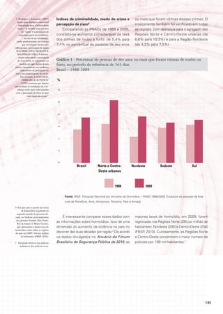5 Rodrigues e Fernandes (2005)        Índices de criminalidade, medo do crime e                ou mais que foram vítimas desses crimes. O
   fazem uma distinção conceitual
     importante para a leitura desta   percepção de risco5                                      crescimento também foi verificado em todas
    seção: “A medida mais comum            Comparando as PNADs de 1988 e 2009,                  as regiões, com destaque para o agregado das
        do ‘medo’ é a percepção de
     segurança geral na residência,    constata-se aumento considerável da taxa                 Regiões Norte e Centro-Oeste urbanas (de
           na rua ou na vizinhança,
  sendo predominante em estudos
                                       dos crimes de roubo e furto: de 5,4% para                6,6% para 10,3%) e para a Região Nordeste
         que investigam fatores que    7,4% no percentual de pessoas de dez anos                (de 4,3% para 7,5%).
influenciam a percepção de medo
  BAUMER (1985); SKOGAN &
   MAXFIELD (1981). A diferen-
    ciação entre medo e percepção
    do risco torna-se importante na    Gráfico 1 · Percentual de pessoas de dez anos ou mais que foram vítimas de roubo ou
      medida em que alguns destes      furto, no período de referência de 365 dias
fatores demonstram ser melhores
       indicadores de percepção do     Brasil – 1988-2009
 risco que propriamente de medo.
       Por exemplo, LAGRANGE,
         FERRARO & SUPANCIC            %
        (1992) mostram que fatores
que avaliam as condições da vizi-
   nhança estão mais relacionados
                                       12




 com a percepção de risco do que
              com medo do crime”.
                                       10
                                       8
                                       6
                                       4
                                       2
                                       0




                                                    Brasil          norte e Centro-          nordeste             sudeste                 sul
                                                                    oeste urbanos



                                                                                 1998                   2009

                                            Fonte: IBGE. Pesquisa Nacional por Amostra de Domicílios – PNAD 1988/2009. Exclusive as pessoas da área
                                            rural de Rondônia, Acre, Amazonas, Roraima, Pará e Amapá.

6 Em que pese a queda nas taxas
      de homicídios registrada na
  segunda metade da presente dé-
cada, no Sudeste, principalmente           É interessante comparar esses dados com              maiores taxas de homicídio, em 2009, foram
 nos grandes Estados (São Paulo,
  Rio de Janeiro e Minas Gerais),
                                       as informações sobre homicídios. Isso dá uma             registradas nas Regiões Norte (295 por milhão de
  que apresentou a menor taxa de       dimensão do aumento da violência no país no              habitantes), Nordeste (293) e Centro-Oeste (254)
homicídios entre todas as regiões
do país em 2009: 164 por milhão        decorrer das duas décadas por região.6 De acordo         (FBSP, 2010). Curiosamente, as Regiões Norte
     de habitantes (FBSP, 2010).       os dados divulgados no Anuário do Fórum                  e Centro-Oeste concentram o maior número de
7 Incluindo efetivos das polícias      Brasileiro de Segurança Pública de 2010, as              policiais por 100 mil habitantes.7
    militares e das polícias civis.




                                                                                                                                                      101
 